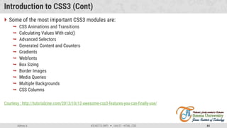Admas A. #3160713 (WP)  Unit 01 –HTML, CSS 64
Introduction to CSS3 (Cont)
 Some of the most important CSS3 modules are:
 CSS Animations and Transitions
 Calculating Values With calc()
 Advanced Selectors
 Generated Content and Counters
 Gradients
 Webfonts
 Box Sizing
 Border Images
 Media Queries
 Multiple Backgrounds
 CSS Columns
Courtesy : http://tutorialzine.com/2013/10/12-awesome-css3-features-you-can-finally-use/
 