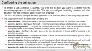 Admas A. #3160713 (WP)  Unit 01 –HTML, CSS 66
Configuring the animation
 To create a CSS animation sequence, you style the element you want to animate with the
animation property or its sub-properties. This lets you configure the timing, duration, and other
details of how the animation sequence should progress.
 Note: This does not configure the actual appearance of the animation, which is done using the @keyframes
 The sub-properties of the animation property are:
 animation-name : Specifies the name of the @keyframes at-rule describing the animation’s keyframes.
 animation-duration : Configures the length of time that an animation should take to complete one cycle.
 animation-timing-function : Configures the timing of the animation; that is, how the animation transitions
through keyframes, by establishing acceleration curves. (linear, ease, ease-in, ease-out etc…)
 animation-delay : Configures the delay between the time the element is loaded and the beginning of the
animation sequence.
 animation-iteration-count : Configures the number of times the animation should repeat; you can specify
infinite to repeat the animation indefinitely.
 animation-direction : Configures whether or not the animation should alternate direction on each run through
the sequence or reset to the start point and repeat itself. (normal, reverse, alternate etc…)
 animation-fill-mode : Configures what values are applied by the animation before and after it is executing.
 animation-play-state : Lets you pause and resume the animation sequence.
 