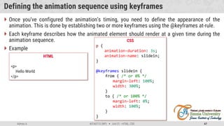 Admas A. #3160713 (WP)  Unit 01 –HTML, CSS 67
Defining the animation sequence using keyframes
 Once you’ve configured the animation’s timing, you need to define the appearance of the
animation. This is done by establishing two or more keyframes using the @keyframes at-rule.
 Each keyframe describes how the animated element should render at a given time during the
animation sequence.
 Example
CSS
p {
animation-duration: 3s;
animation-name: slidein;
}
@keyframes slidein {
from { /* or 0% */
margin-left: 100%;
width: 300%;
}
to { /* or 100% */
margin-left: 0%;
width: 100%;
}
}
HTML
<p>
Hello World
</p>
 
