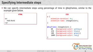 Admas A. #3160713 (WP)  Unit 01 –HTML, CSS 68
Specifying Intermediate steps
CSS
p {
animation-duration: 4s;
animation-name: changeColors;
}
@keyframes changeColors {
0% {background-color: yellow;}
25% {background-color: blue;}
50% {background-color: green;}
100% {background-color: red;}
}
HTML
<p>
Hello World
</p>
 We can specify intermediate steps using percentage of time in @keyframes, similar to the
example given below.
 