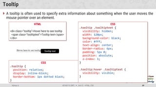 Admas A. #3160713 (WP)  Unit 01 –HTML, CSS 69
Tooltip
 A tooltip is often used to specify extra information about something when the user moves the
mouse pointer over an element.
CSS
.tooltip {
position: relative;
display: inline-block;
border-bottom: 1px dotted black;
}
HTML
<div class="tooltip">Hover here to see tooltip
<span class="tooltiptext">Tooltip text</span>
</div>
CSS
.tooltip .tooltiptext {
visibility: hidden;
width: 120px;
background-color: black;
color: #fff;
text-align: center;
border-radius: 6px;
padding: 5px 0;
position: absolute;
z-index: 1;
}
.tooltip:hover .tooltiptext {
visibility: visible;
}
 