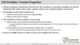 Admas A. #3160713 (WP)  Unit 01 –HTML, CSS 71
CSS Variables / Custom Properties
 Custom properties (sometimes referred to as CSS variables or cascading variables) are entities
defined by CSS authors that contain specific values to be reused throughout a document.
 Advantages of using CSS variables are:
 makes the code easier to read (more understandable)
 makes it much easier to change.
 CSS variables can have a global or local scope.
 Global variables can be accessed/used through the entire document.
 To create a variable with global scope, declare it inside the :root selector. The :root selector matches the document's
root element.
 local variables can be used only inside the selector where it is declared.
 To create a variable with local scope, declare it inside the selector that is going to use it.
 We can use var() function in order to access the variable set in the css.
 