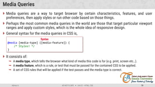 Admas A. #3160713 (WP)  Unit 01 –HTML, CSS 73
Media Queries
 Media queries are a way to target browser by certain characteristics, features, and user
preferences, then apply styles or run other code based on those things.
 Perhaps the most common media queries in the world are those that target particular viewport
ranges and apply custom styles, which is the whole idea of responsive design.
 General syntax for the media queries in CSS is,
 It consists of:
 A media type, which tells the browser what kind of media this code is for (e.g. print, screen etc…).
 A media feature, which is a rule, or test that must be passed for the contained CSS to be applied.
 A set of CSS rules that will be applied if the test passes and the media type is correct.
Syntax
@media [media-type] ([media-feature]) {
/* Styles! */
}
 