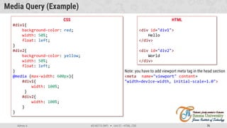 Admas A. #3160713 (WP)  Unit 01 –HTML, CSS 75
Media Query (Example)
HTML
<div id="div1">
Hello
</div>
<div id="div2">
World
</div>
CSS
#div1{
background-color: red;
width: 50%;
float: left;
}
#div2{
background-color: yellow;
width: 50%;
float: left;
}
@media (max-width: 600px){
#div1{
width: 100%;
}
#div2{
width: 100%;
}
}
Note: you have to add viewport meta tag in the head section
<meta name="viewport" content=
"width=device-width, initial-scale=1.0">
 