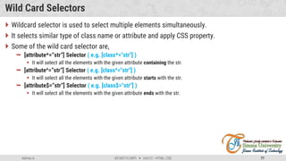 Admas A. #3160713 (WP)  Unit 01 –HTML, CSS 77
Wild Card Selectors
 Wildcard selector is used to select multiple elements simultaneously.
 It selects similar type of class name or attribute and apply CSS property.
 Some of the wild card selector are,
 [attribute*=”str”] Selector ( e.g. [class*="str"] )
 It will select all the elements with the given attribute containing the str.
 [attribute^=”str”] Selector ( e.g. [class^="str"] )
 It will select all the elements with the given attribute starts with the str.
 [attribute$=”str”] Selector ( e.g. [class$="str"] )
 It will select all the elements with the given attribute ends with the str.
 