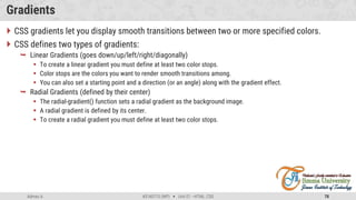 Admas A. #3160713 (WP)  Unit 01 –HTML, CSS 78
Gradients
 CSS gradients let you display smooth transitions between two or more specified colors.
 CSS defines two types of gradients:
 Linear Gradients (goes down/up/left/right/diagonally)
 To create a linear gradient you must define at least two color stops.
 Color stops are the colors you want to render smooth transitions among.
 You can also set a starting point and a direction (or an angle) along with the gradient effect.
 Radial Gradients (defined by their center)
 The radial-gradient() function sets a radial gradient as the background image.
 A radial gradient is defined by its center.
 To create a radial gradient you must define at least two color stops.
 