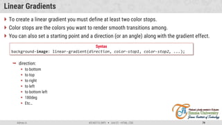 Admas A. #3160713 (WP)  Unit 01 –HTML, CSS 79
Linear Gradients
 To create a linear gradient you must define at least two color stops.
 Color stops are the colors you want to render smooth transitions among.
 You can also set a starting point and a direction (or an angle) along with the gradient effect.
 direction:
 to bottom
 to top
 to right
 to left
 to bottom left
 180deg
 Etc…
Syntax
background-image: linear-gradient(direction, color-stop1, color-stop2, ...);
 