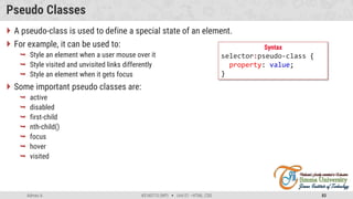 Admas A. #3160713 (WP)  Unit 01 –HTML, CSS 83
Pseudo Classes
 A pseudo-class is used to define a special state of an element.
 For example, it can be used to:
 Style an element when a user mouse over it
 Style visited and unvisited links differently
 Style an element when it gets focus
 Some important pseudo classes are:
 active
 disabled
 first-child
 nth-child()
 focus
 hover
 visited
Syntax
selector:pseudo-class {
property: value;
}
 