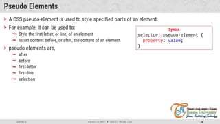 Admas A. #3160713 (WP)  Unit 01 –HTML, CSS 84
Pseudo Elements
 A CSS pseudo-element is used to style specified parts of an element.
 For example, it can be used to:
 Style the first letter, or line, of an element
 Insert content before, or after, the content of an element
 pseudo elements are,
 after
 before
 first-letter
 first-line
 selection
Syntax
selector::pseudo-element {
property: value;
}
 