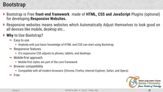 Admas A. #3160713 (WP)  Unit 01 –HTML, CSS 85
Bootstrap
 Bootstrap is Free front-end framework made of HTML, CSS and JavaScript Plugins (optional)
for developing Responsive Websites.
 Responsive websites means websites which Automatically Adjust themselves to look good on
all devices like mobile, desktop etc…
 Why to Use Bootstrap?
 Easy to use
 Anybody with just basic knowledge of HTML and CSS can start using Bootstrap
 Responsive features
 It's responsive CSS adjusts to phones, tablets, and desktops
 Mobile-first approach
 Mobile-first styles are part of the core framework
 Browser compatibility
 Compatible with all modern browsers (Chrome, Firefox, Internet Explorer, Safari, and Opera)
 Free
 