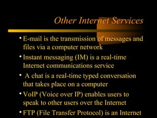 Other Internet Services

E-mail is the transmission of messages and
files via a computer network

Instant messaging (IM) is a real-time
Internet communications service

A chat is a real-time typed conversation
that takes place on a computer

VoIP (Voice over IP) enables users to
speak to other users over the Internet

FTP (File Transfer Protocol) is an Internet
 