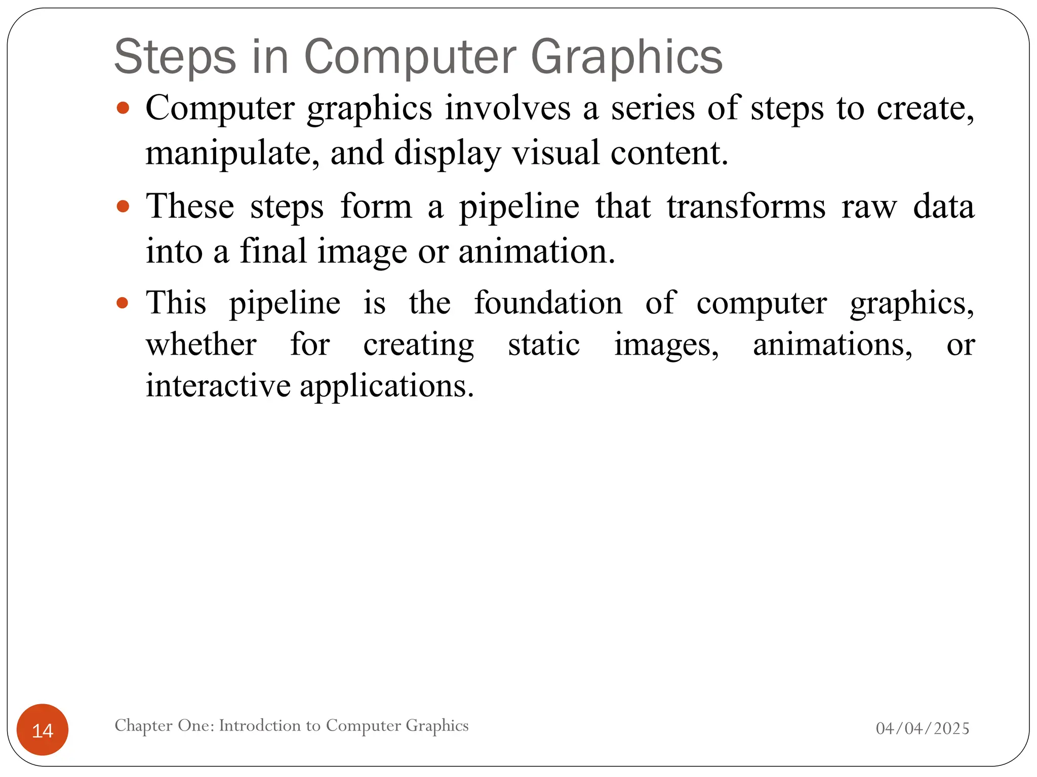 Steps in Computer Graphics
 Computer graphics involves a series of steps to create,
manipulate, and display visual content.
 These steps form a pipeline that transforms raw data
into a final image or animation.
 This pipeline is the foundation of computer graphics,
whether for creating static images, animations, or
interactive applications.
04/04/2025
Chapter One: Introdction to Computer Graphics
14
 