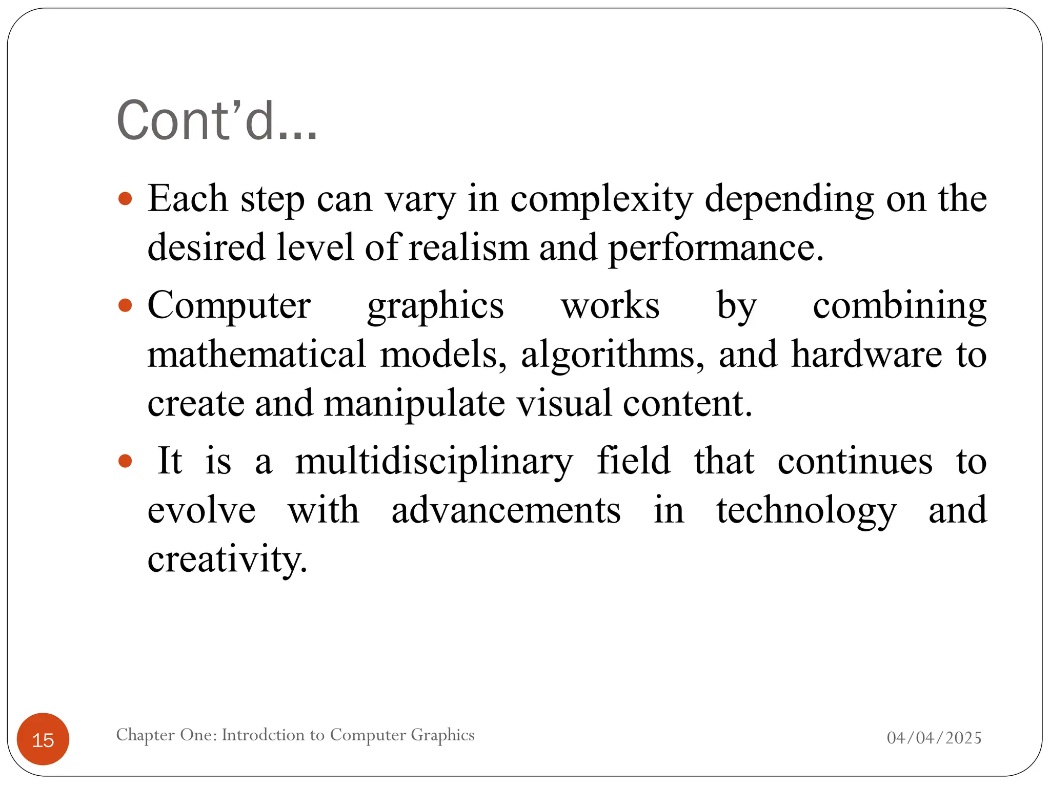 Cont’d…
 Each step can vary in complexity depending on the
desired level of realism and performance.
 Computer graphics works by combining
mathematical models, algorithms, and hardware to
create and manipulate visual content.
 It is a multidisciplinary field that continues to
evolve with advancements in technology and
creativity.
04/04/2025
Chapter One: Introdction to Computer Graphics
15
 