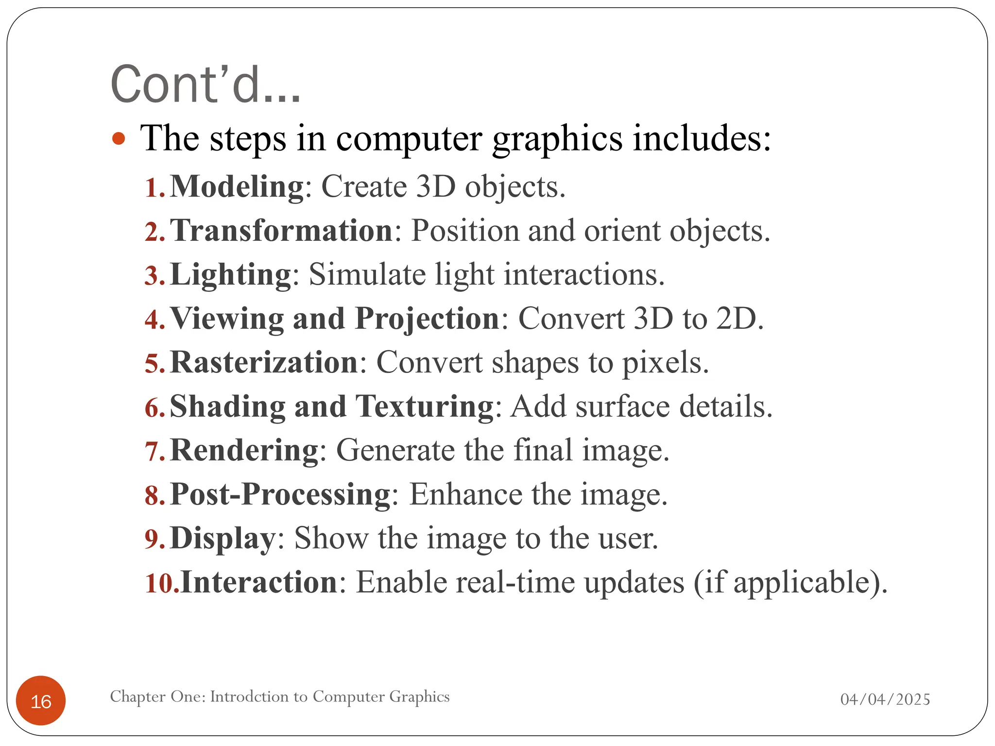 Cont’d…
 The steps in computer graphics includes:
1.Modeling: Create 3D objects.
2.Transformation: Position and orient objects.
3.Lighting: Simulate light interactions.
4.Viewing and Projection: Convert 3D to 2D.
5.Rasterization: Convert shapes to pixels.
6.Shading and Texturing: Add surface details.
7.Rendering: Generate the final image.
8.Post-Processing: Enhance the image.
9.Display: Show the image to the user.
10.Interaction: Enable real-time updates (if applicable).
04/04/2025
Chapter One: Introdction to Computer Graphics
16
 