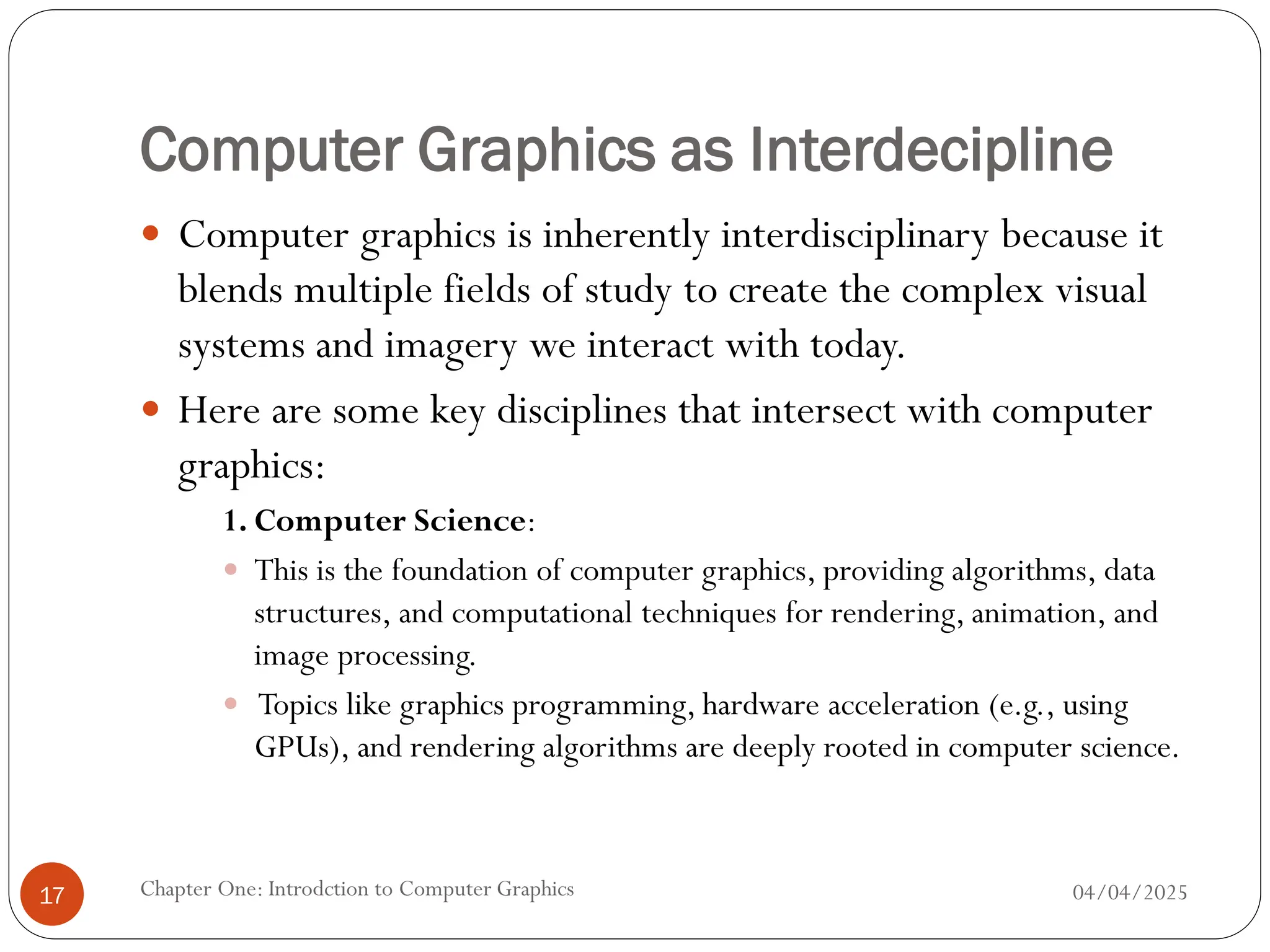 Computer Graphics as Interdecipline
 Computer graphics is inherently interdisciplinary because it
blends multiple fields of study to create the complex visual
systems and imagery we interact with today.
 Here are some key disciplines that intersect with computer
graphics:
1. Computer Science:
 This is the foundation of computer graphics, providing algorithms, data
structures, and computational techniques for rendering, animation, and
image processing.
 Topics like graphics programming, hardware acceleration (e.g., using
GPUs), and rendering algorithms are deeply rooted in computer science.
04/04/2025
Chapter One: Introdction to Computer Graphics
17
 