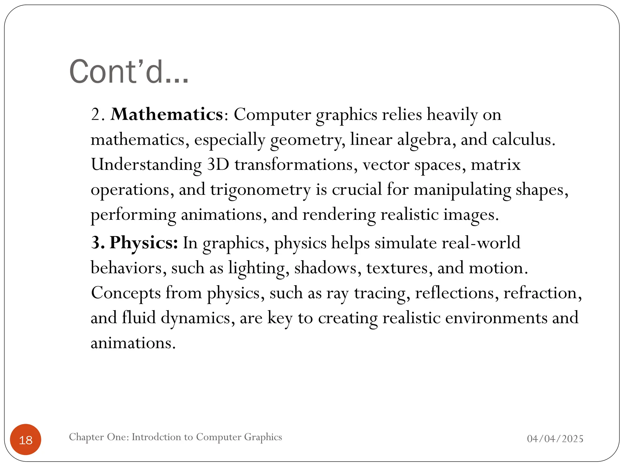 Cont’d…
2. Mathematics: Computer graphics relies heavily on
mathematics, especially geometry, linear algebra, and calculus.
Understanding 3D transformations, vector spaces, matrix
operations, and trigonometry is crucial for manipulating shapes,
performing animations, and rendering realistic images.
3. Physics: In graphics, physics helps simulate real-world
behaviors, such as lighting, shadows, textures, and motion.
Concepts from physics, such as ray tracing, reflections, refraction,
and fluid dynamics, are key to creating realistic environments and
animations.
04/04/2025
Chapter One: Introdction to Computer Graphics
18
 