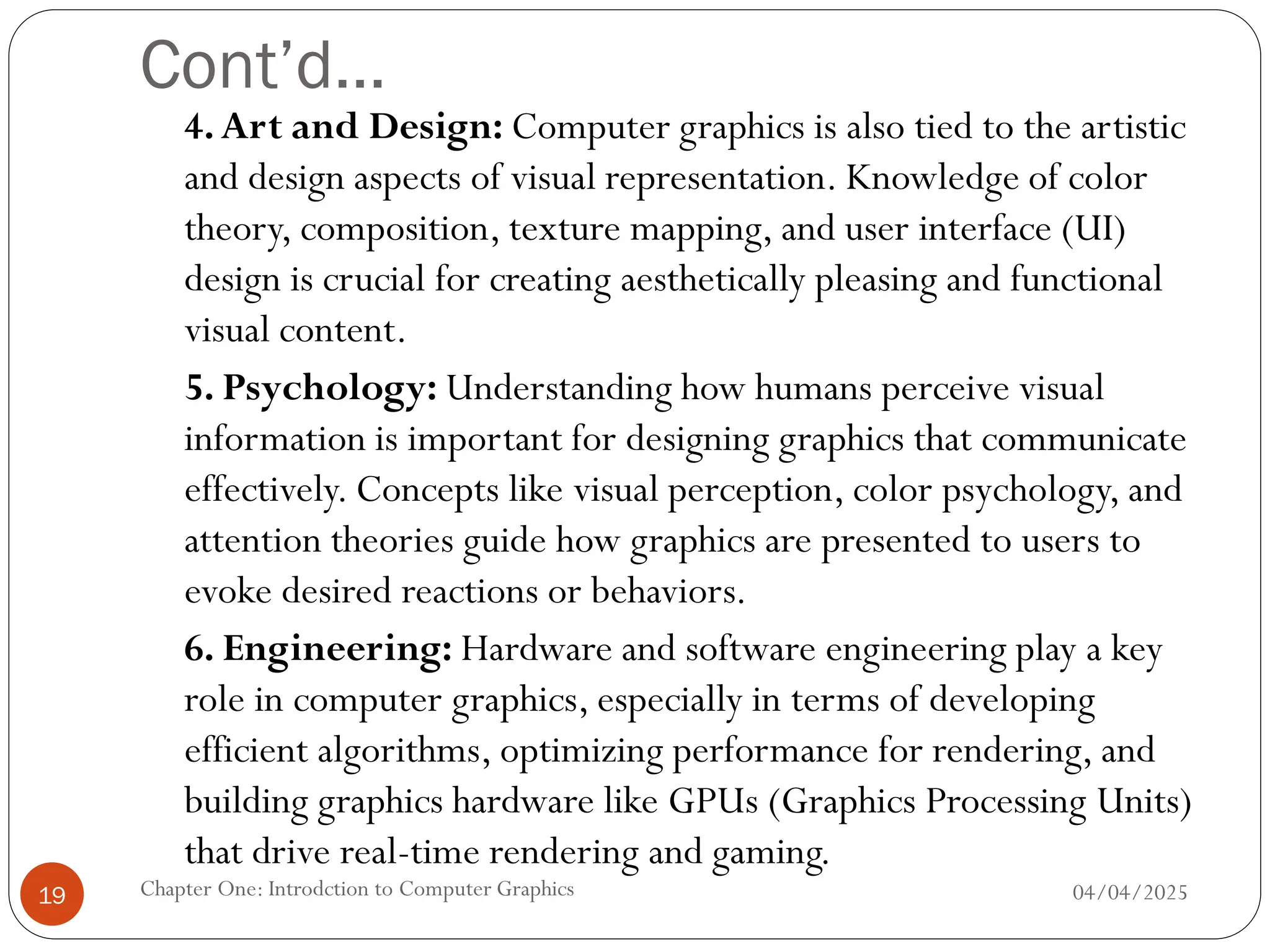 Cont’d…
4.Art and Design: Computer graphics is also tied to the artistic
and design aspects of visual representation. Knowledge of color
theory, composition, texture mapping, and user interface (UI)
design is crucial for creating aesthetically pleasing and functional
visual content.
5. Psychology: Understanding how humans perceive visual
information is important for designing graphics that communicate
effectively. Concepts like visual perception, color psychology, and
attention theories guide how graphics are presented to users to
evoke desired reactions or behaviors.
6. Engineering: Hardware and software engineering play a key
role in computer graphics, especially in terms of developing
efficient algorithms, optimizing performance for rendering, and
building graphics hardware like GPUs (Graphics Processing Units)
that drive real-time rendering and gaming.
04/04/2025
Chapter One: Introdction to Computer Graphics
19
 