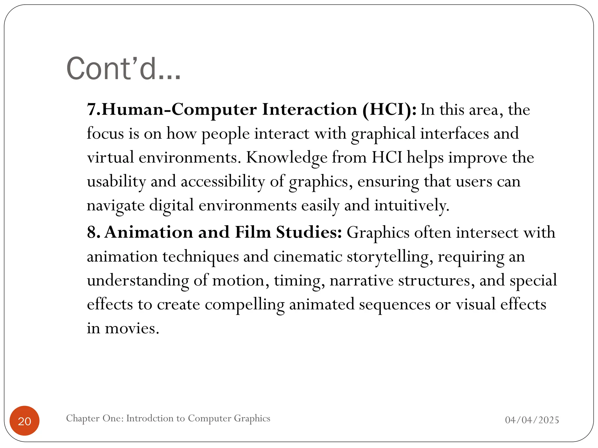 Cont’d…
7.Human-Computer Interaction (HCI): In this area, the
focus is on how people interact with graphical interfaces and
virtual environments. Knowledge from HCI helps improve the
usability and accessibility of graphics, ensuring that users can
navigate digital environments easily and intuitively.
8.Animation and Film Studies: Graphics often intersect with
animation techniques and cinematic storytelling, requiring an
understanding of motion, timing, narrative structures, and special
effects to create compelling animated sequences or visual effects
in movies.
04/04/2025
Chapter One: Introdction to Computer Graphics
20
 