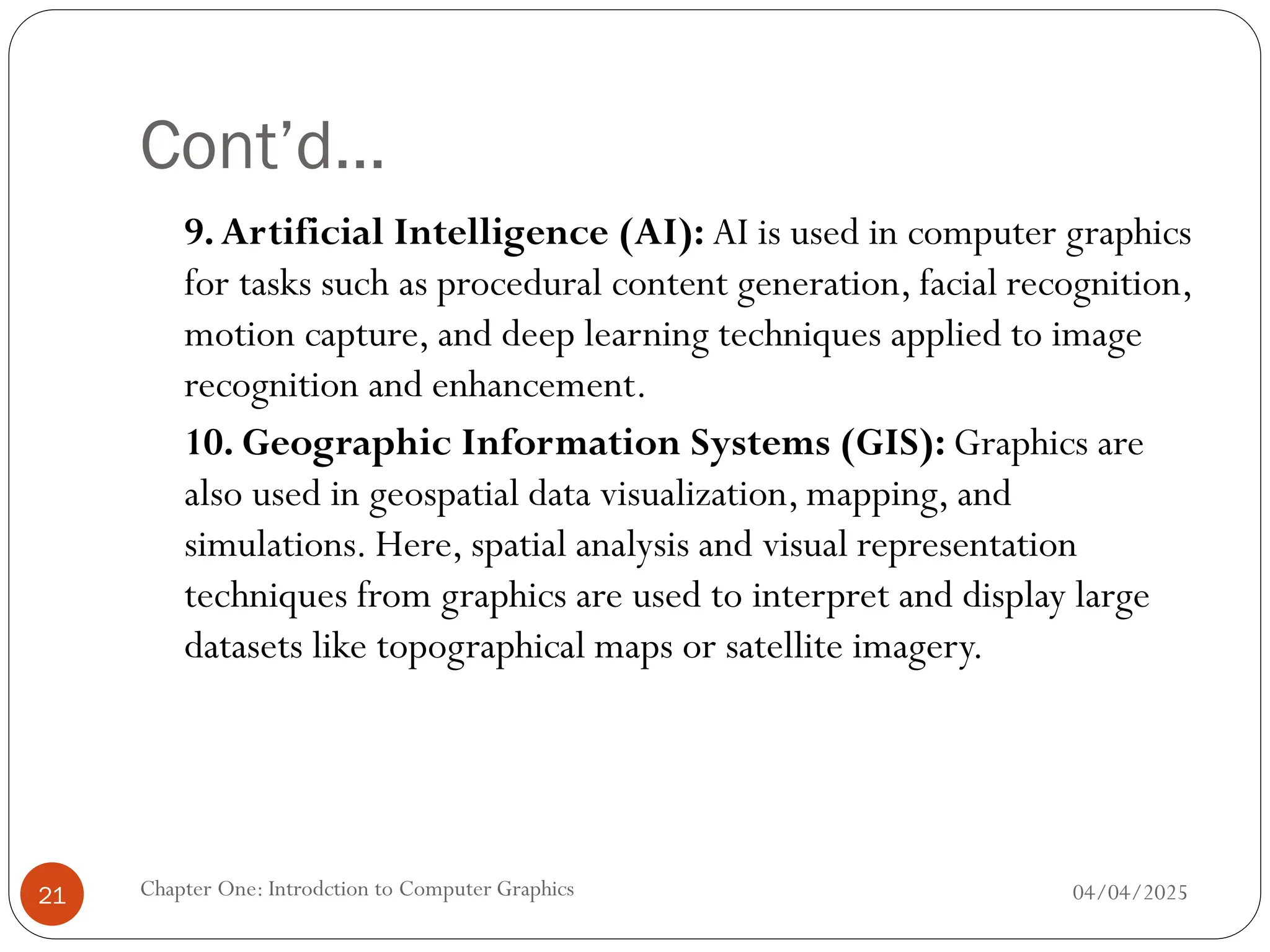 Cont’d…
9.Artificial Intelligence (AI): AI is used in computer graphics
for tasks such as procedural content generation, facial recognition,
motion capture, and deep learning techniques applied to image
recognition and enhancement.
10. Geographic Information Systems (GIS): Graphics are
also used in geospatial data visualization, mapping, and
simulations. Here, spatial analysis and visual representation
techniques from graphics are used to interpret and display large
datasets like topographical maps or satellite imagery.
04/04/2025
Chapter One: Introdction to Computer Graphics
21
 