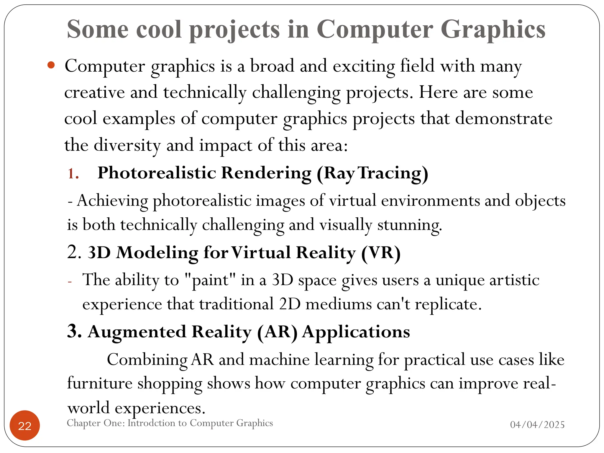 Some cool projects in Computer Graphics
 Computer graphics is a broad and exciting field with many
creative and technically challenging projects. Here are some
cool examples of computer graphics projects that demonstrate
the diversity and impact of this area:
1. Photorealistic Rendering (RayTracing)
-Achieving photorealistic images of virtual environments and objects
is both technically challenging and visually stunning.
2. 3D Modeling forVirtual Reality (VR)
- The ability to "paint" in a 3D space gives users a unique artistic
experience that traditional 2D mediums can't replicate.
3. Augmented Reality (AR) Applications
CombiningAR and machine learning for practical use cases like
furniture shopping shows how computer graphics can improve real-
world experiences.
04/04/2025
Chapter One: Introdction to Computer Graphics
22
 