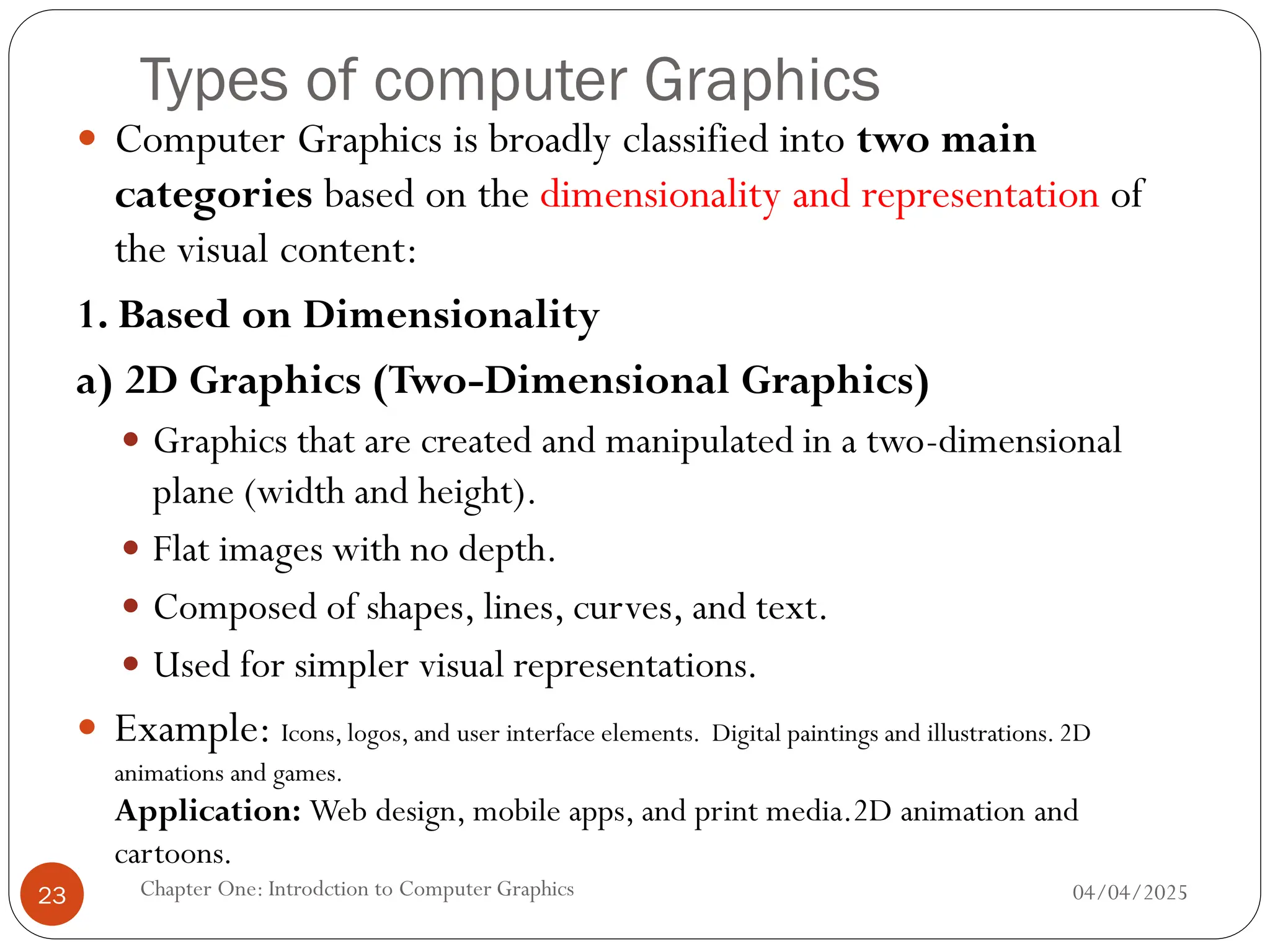 Types of computer Graphics
 Computer Graphics is broadly classified into two main
categories based on the dimensionality and representation of
the visual content:
1. Based on Dimensionality
a) 2D Graphics (Two-Dimensional Graphics)
 Graphics that are created and manipulated in a two-dimensional
plane (width and height).
 Flat images with no depth.
 Composed of shapes, lines, curves, and text.
 Used for simpler visual representations.
 Example: Icons, logos, and user interface elements. Digital paintings and illustrations. 2D
animations and games.
Application: Web design, mobile apps, and print media.2D animation and
cartoons.
04/04/2025
Chapter One: Introdction to Computer Graphics
23
 