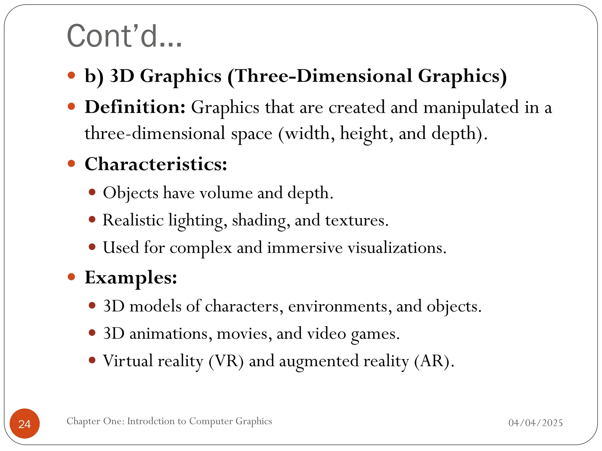 Cont’d…
 b) 3D Graphics (Three-Dimensional Graphics)
 Definition: Graphics that are created and manipulated in a
three-dimensional space (width, height, and depth).
 Characteristics:
 Objects have volume and depth.
 Realistic lighting, shading, and textures.
 Used for complex and immersive visualizations.
 Examples:
 3D models of characters, environments, and objects.
 3D animations, movies, and video games.
 Virtual reality (VR) and augmented reality (AR).
04/04/2025
Chapter One: Introdction to Computer Graphics
24
 