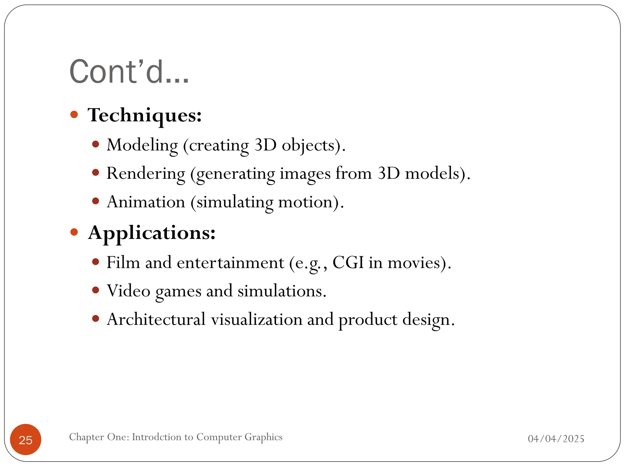 Cont’d…
 Techniques:
 Modeling (creating 3D objects).
 Rendering (generating images from 3D models).
 Animation (simulating motion).
 Applications:
 Film and entertainment (e.g., CGI in movies).
 Video games and simulations.
 Architectural visualization and product design.
04/04/2025
Chapter One: Introdction to Computer Graphics
25
 