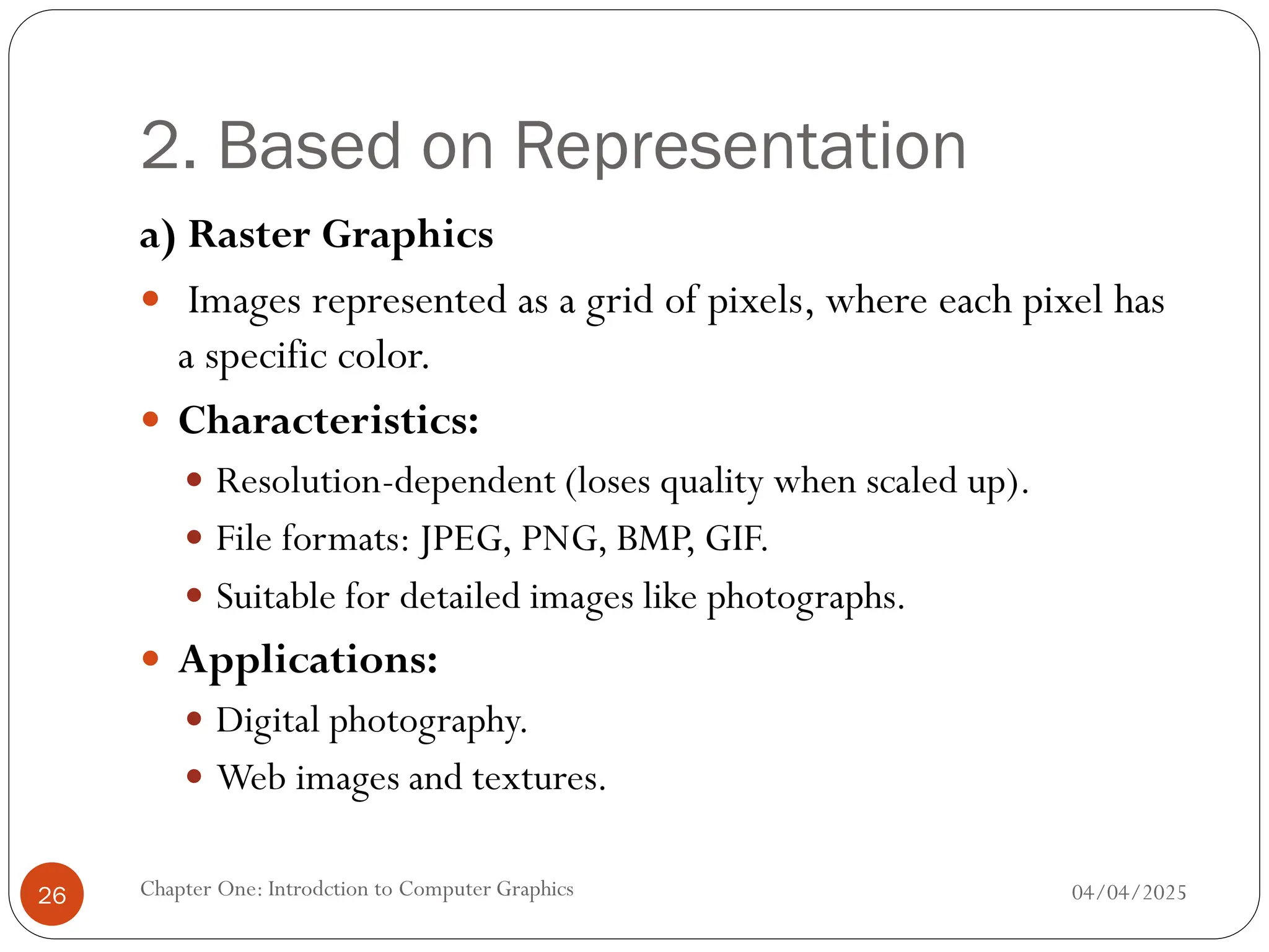 2. Based on Representation
a) Raster Graphics
 Images represented as a grid of pixels, where each pixel has
a specific color.
 Characteristics:
 Resolution-dependent (loses quality when scaled up).
 File formats: JPEG, PNG, BMP, GIF.
 Suitable for detailed images like photographs.
 Applications:
 Digital photography.
 Web images and textures.
04/04/2025
Chapter One: Introdction to Computer Graphics
26
 