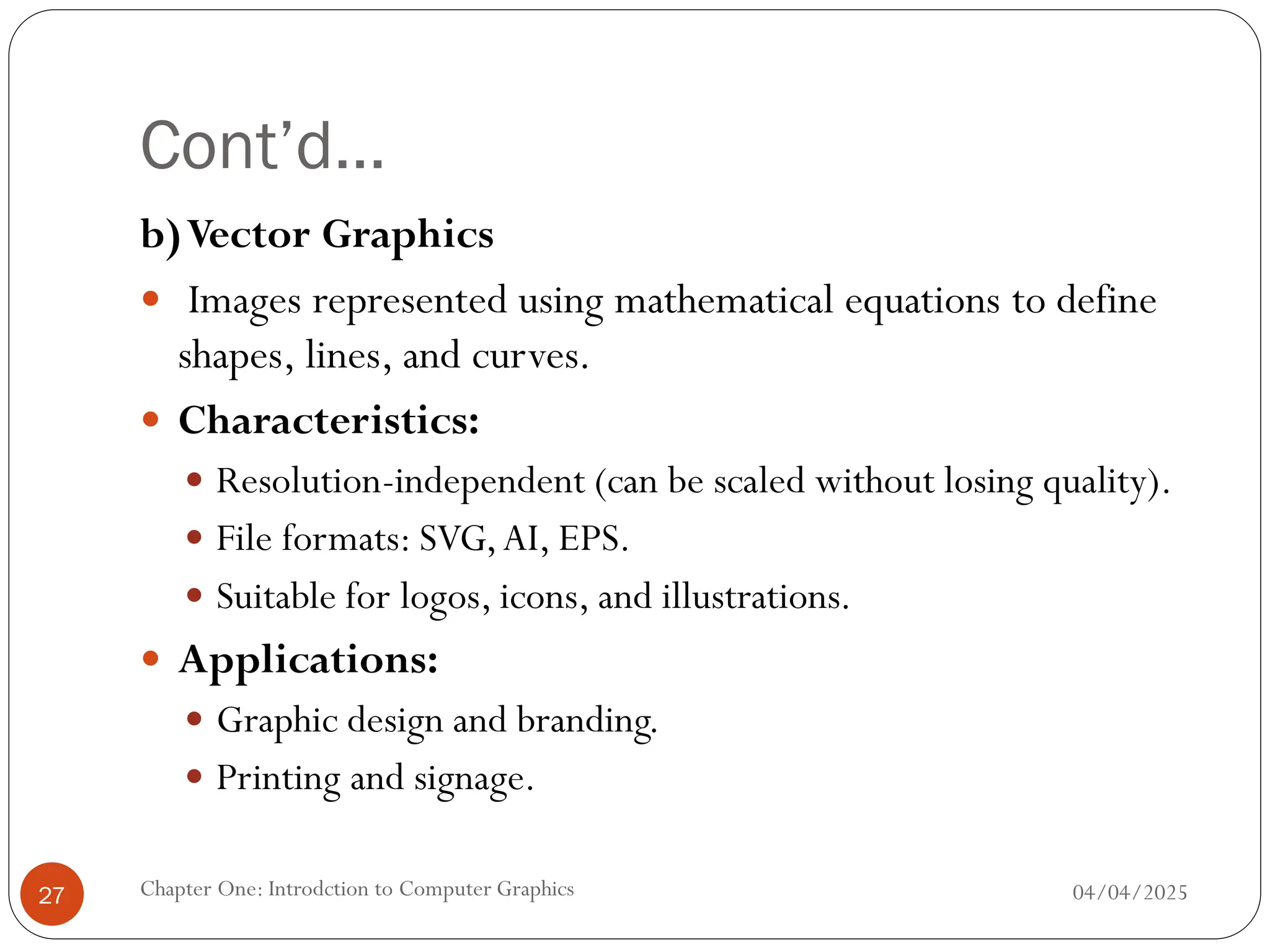 Cont’d…
b)Vector Graphics
 Images represented using mathematical equations to define
shapes, lines, and curves.
 Characteristics:
 Resolution-independent (can be scaled without losing quality).
 File formats: SVG,AI, EPS.
 Suitable for logos, icons, and illustrations.
 Applications:
 Graphic design and branding.
 Printing and signage.
04/04/2025
Chapter One: Introdction to Computer Graphics
27
 