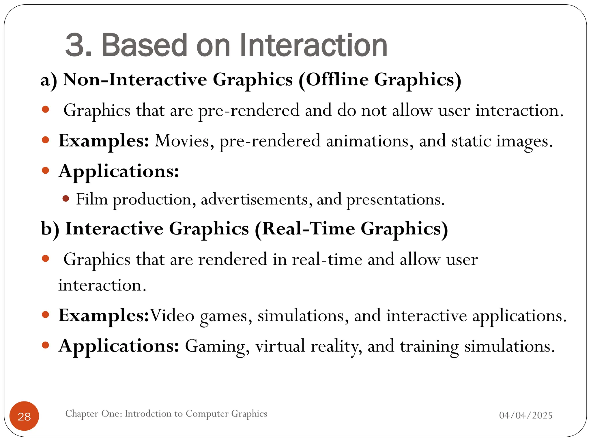 3. Based on Interaction
a) Non-Interactive Graphics (Offline Graphics)
 Graphics that are pre-rendered and do not allow user interaction.
 Examples: Movies, pre-rendered animations, and static images.
 Applications:
 Film production, advertisements, and presentations.
b) Interactive Graphics (Real-Time Graphics)
 Graphics that are rendered in real-time and allow user
interaction.
 Examples:Video games, simulations, and interactive applications.
 Applications: Gaming, virtual reality, and training simulations.
04/04/2025
Chapter One: Introdction to Computer Graphics
28
 