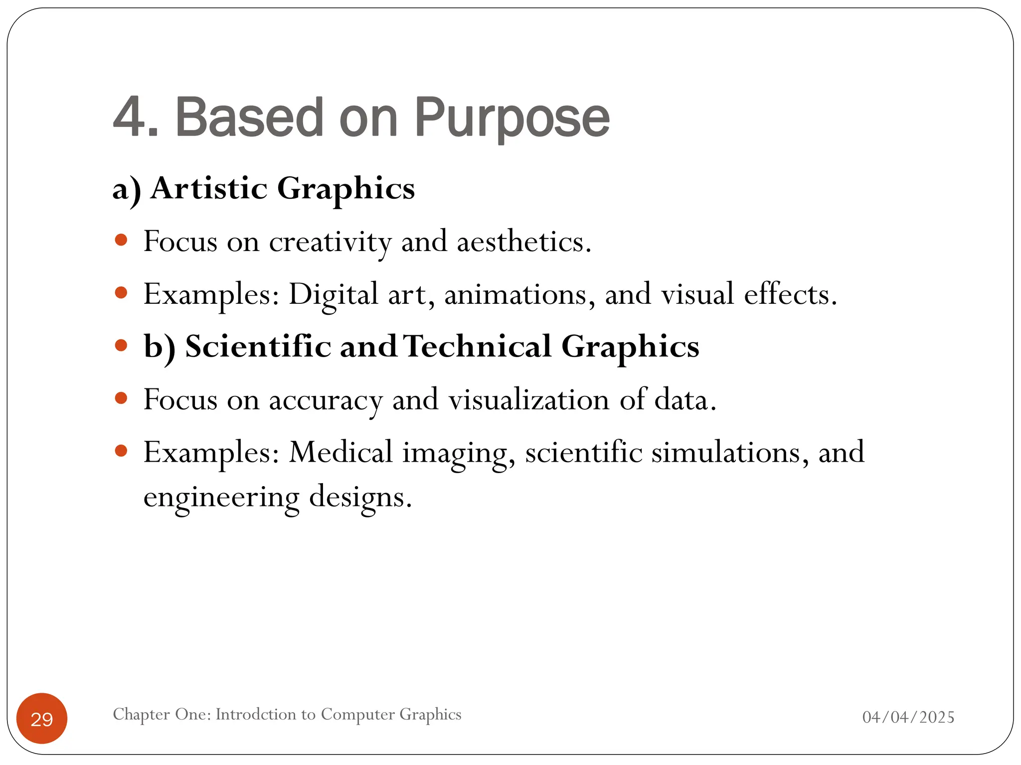 4. Based on Purpose
a) Artistic Graphics
 Focus on creativity and aesthetics.
 Examples: Digital art, animations, and visual effects.
 b) Scientific andTechnical Graphics
 Focus on accuracy and visualization of data.
 Examples: Medical imaging, scientific simulations, and
engineering designs.
04/04/2025
Chapter One: Introdction to Computer Graphics
29
 