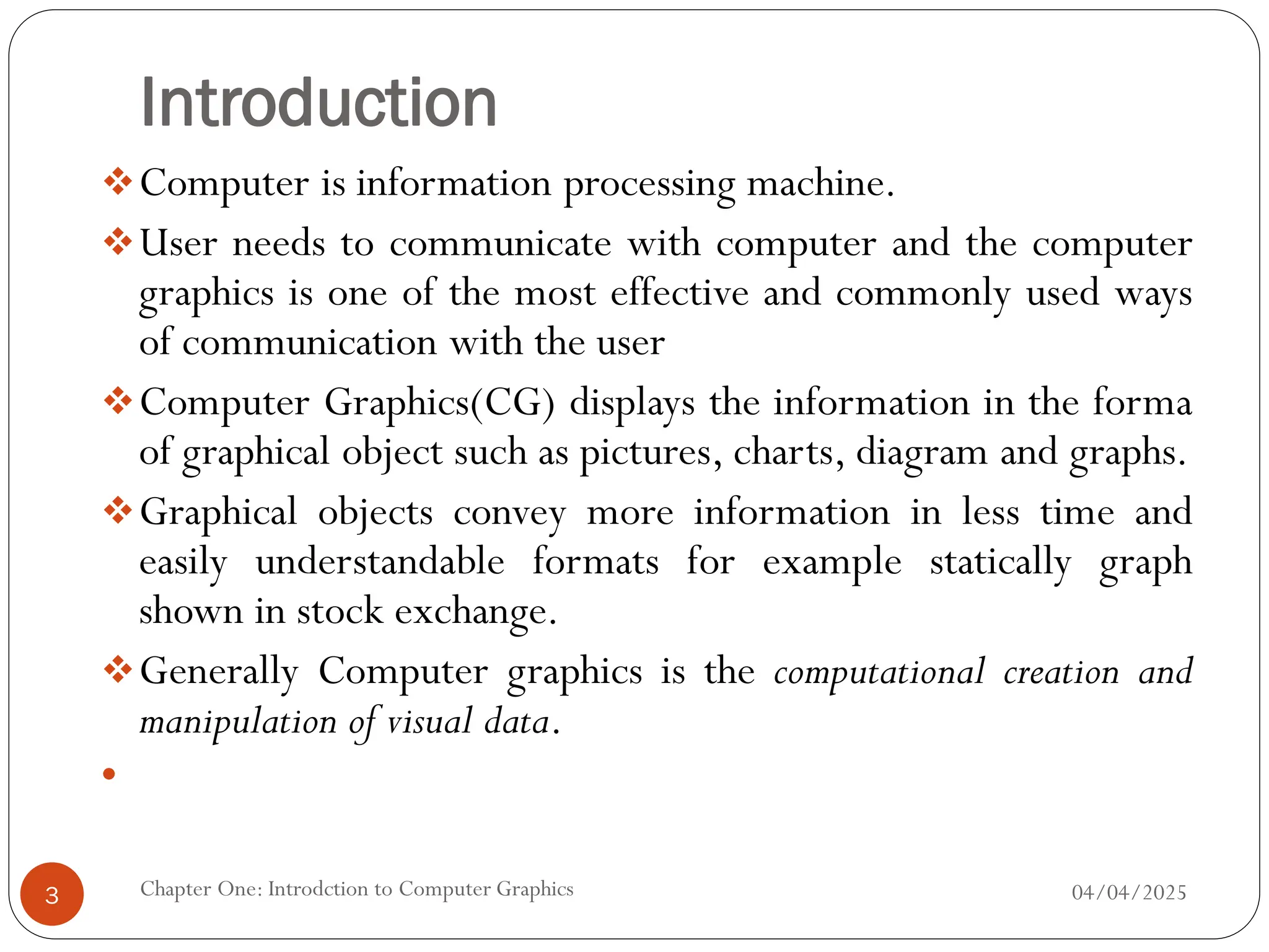 Introduction
Computer is information processing machine.
User needs to communicate with computer and the computer
graphics is one of the most effective and commonly used ways
of communication with the user
Computer Graphics(CG) displays the information in the forma
of graphical object such as pictures, charts, diagram and graphs.
Graphical objects convey more information in less time and
easily understandable formats for example statically graph
shown in stock exchange.
Generally Computer graphics is the computational creation and
manipulation of visual data.

04/04/2025
Chapter One: Introdction to Computer Graphics
3
 