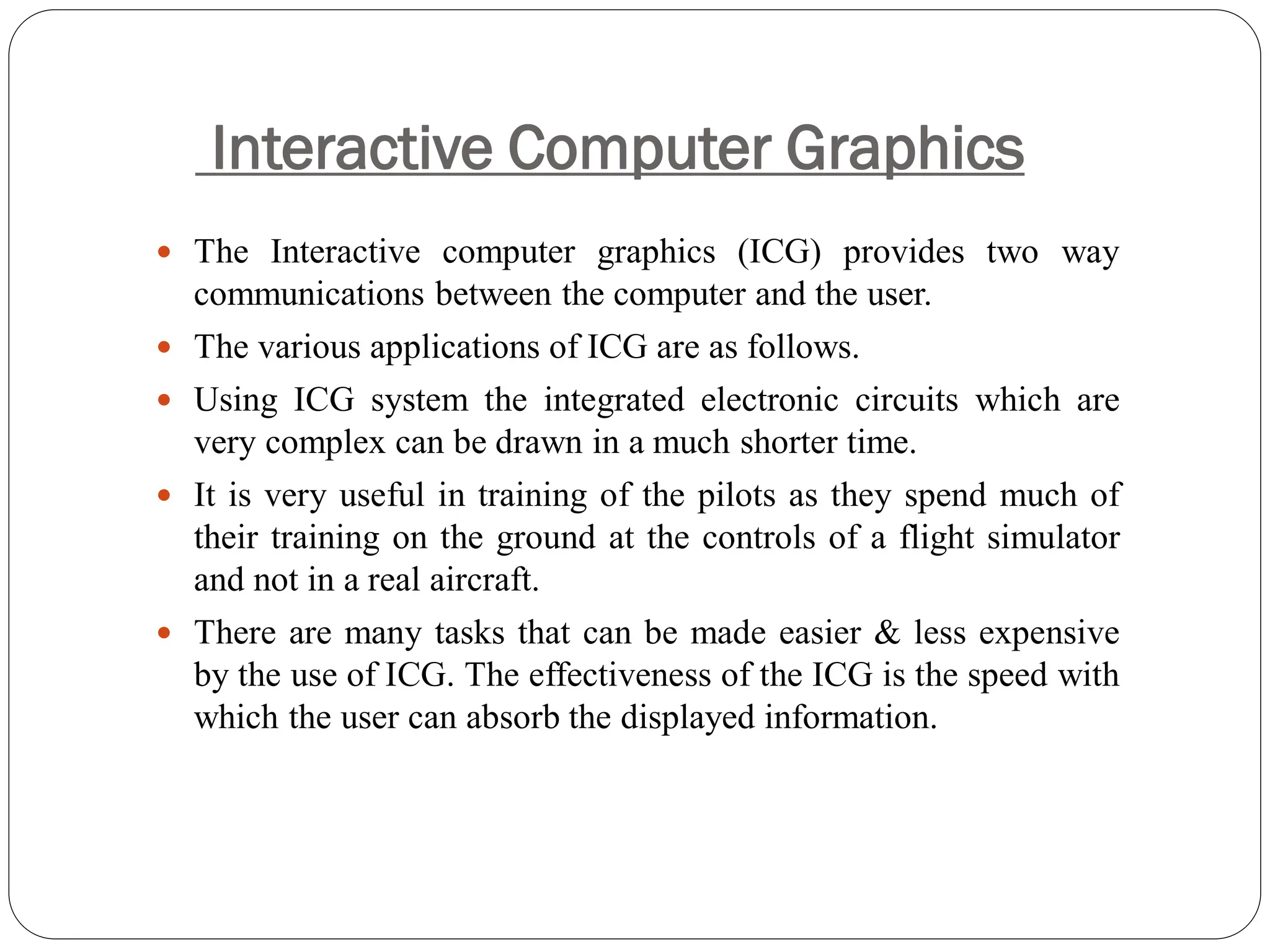 Interactive Computer Graphics
 The Interactive computer graphics (ICG) provides two way
communications between the computer and the user.
 The various applications of ICG are as follows.
 Using ICG system the integrated electronic circuits which are
very complex can be drawn in a much shorter time.
 It is very useful in training of the pilots as they spend much of
their training on the ground at the controls of a flight simulator
and not in a real aircraft.
 There are many tasks that can be made easier & less expensive
by the use of ICG. The effectiveness of the ICG is the speed with
which the user can absorb the displayed information.
 