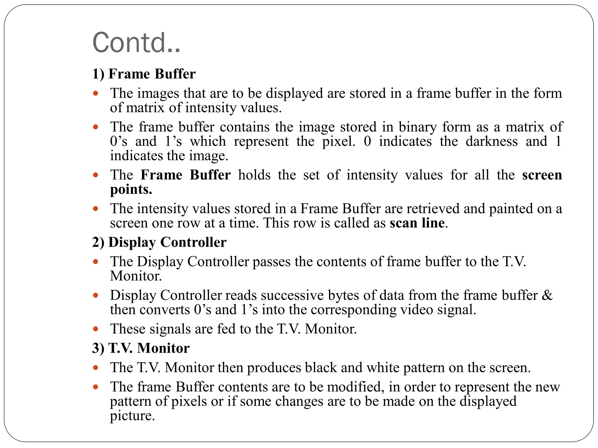 Contd..
1) Frame Buffer
 The images that are to be displayed are stored in a frame buffer in the form
of matrix of intensity values.
 The frame buffer contains the image stored in binary form as a matrix of
0’s and 1’s which represent the pixel. 0 indicates the darkness and 1
indicates the image.
 The Frame Buffer holds the set of intensity values for all the screen
points.
 The intensity values stored in a Frame Buffer are retrieved and painted on a
screen one row at a time. This row is called as scan line.
2) Display Controller
 The Display Controller passes the contents of frame buffer to the T.V.
Monitor.
 Display Controller reads successive bytes of data from the frame buffer &
then converts 0’s and 1’s into the corresponding video signal.
 These signals are fed to the T.V. Monitor.
3) T.V. Monitor
 The T.V. Monitor then produces black and white pattern on the screen.
 The frame Buffer contents are to be modified, in order to represent the new
pattern of pixels or if some changes are to be made on the displayed
picture.
 