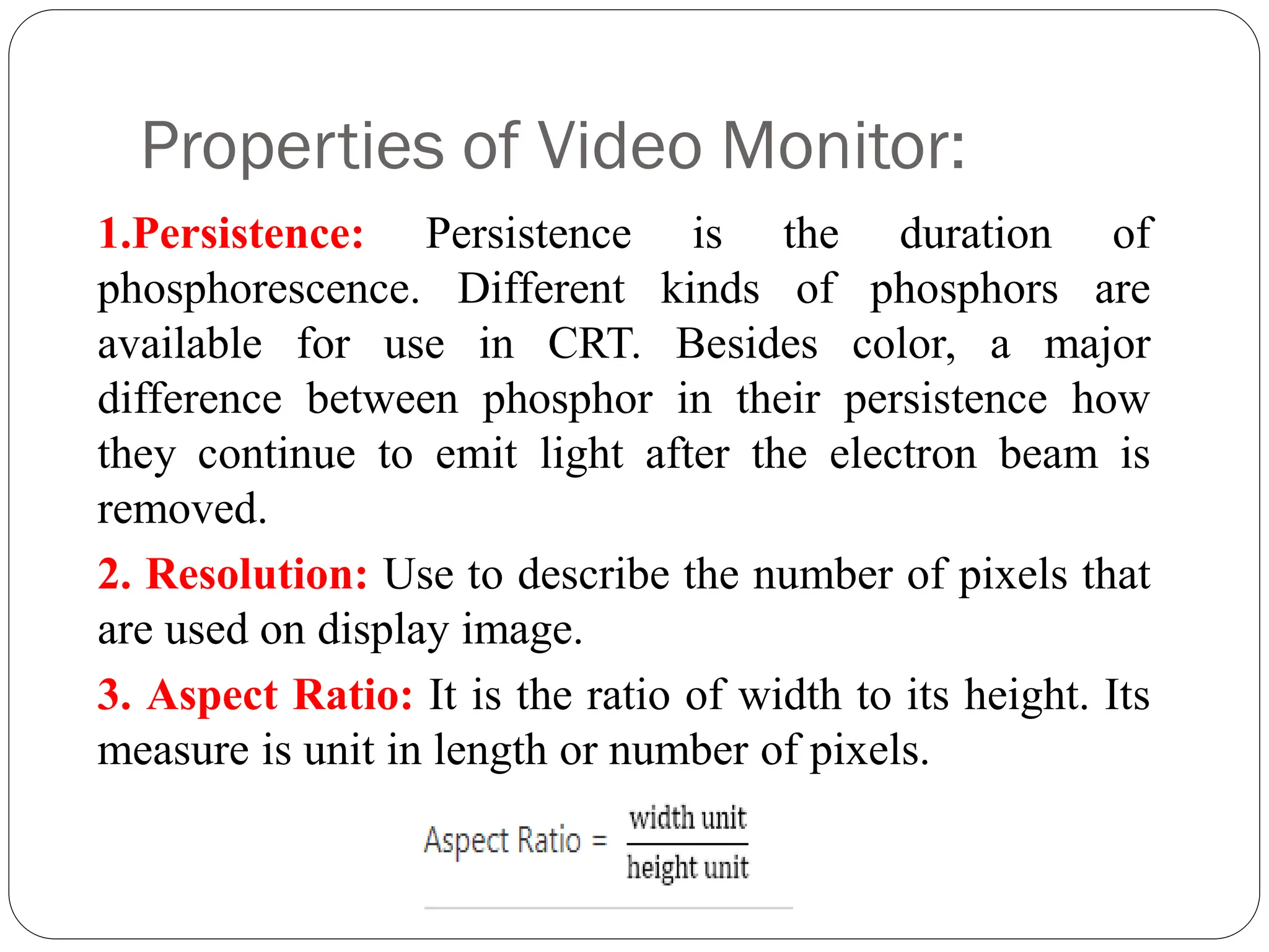 Properties of Video Monitor:
1.Persistence: Persistence is the duration of
phosphorescence. Different kinds of phosphors are
available for use in CRT. Besides color, a major
difference between phosphor in their persistence how
they continue to emit light after the electron beam is
removed.
2. Resolution: Use to describe the number of pixels that
are used on display image.
3. Aspect Ratio: It is the ratio of width to its height. Its
measure is unit in length or number of pixels.
 