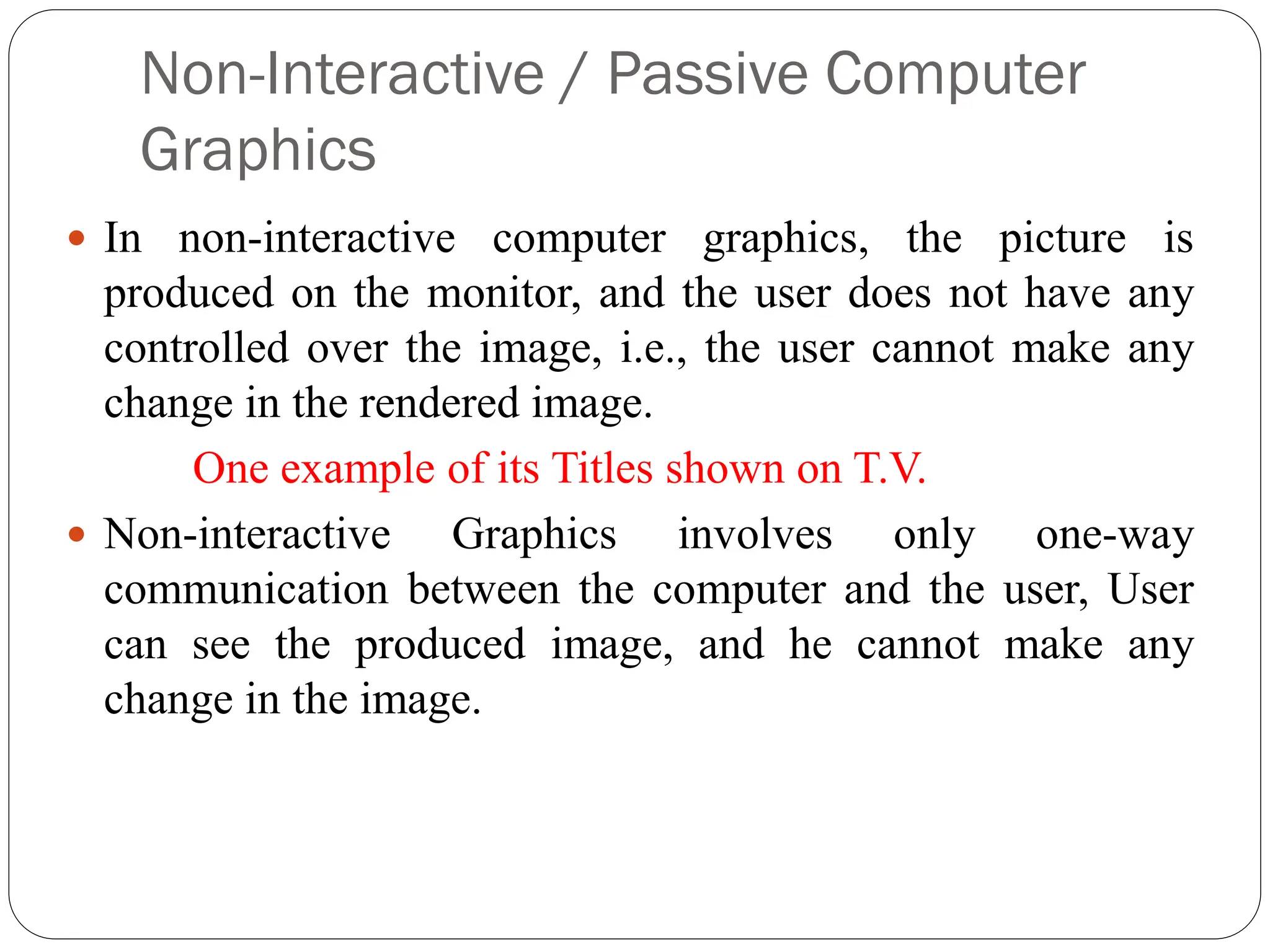 Non-Interactive / Passive Computer
Graphics
 In non-interactive computer graphics, the picture is
produced on the monitor, and the user does not have any
controlled over the image, i.e., the user cannot make any
change in the rendered image.
One example of its Titles shown on T.V.
 Non-interactive Graphics involves only one-way
communication between the computer and the user, User
can see the produced image, and he cannot make any
change in the image.
 