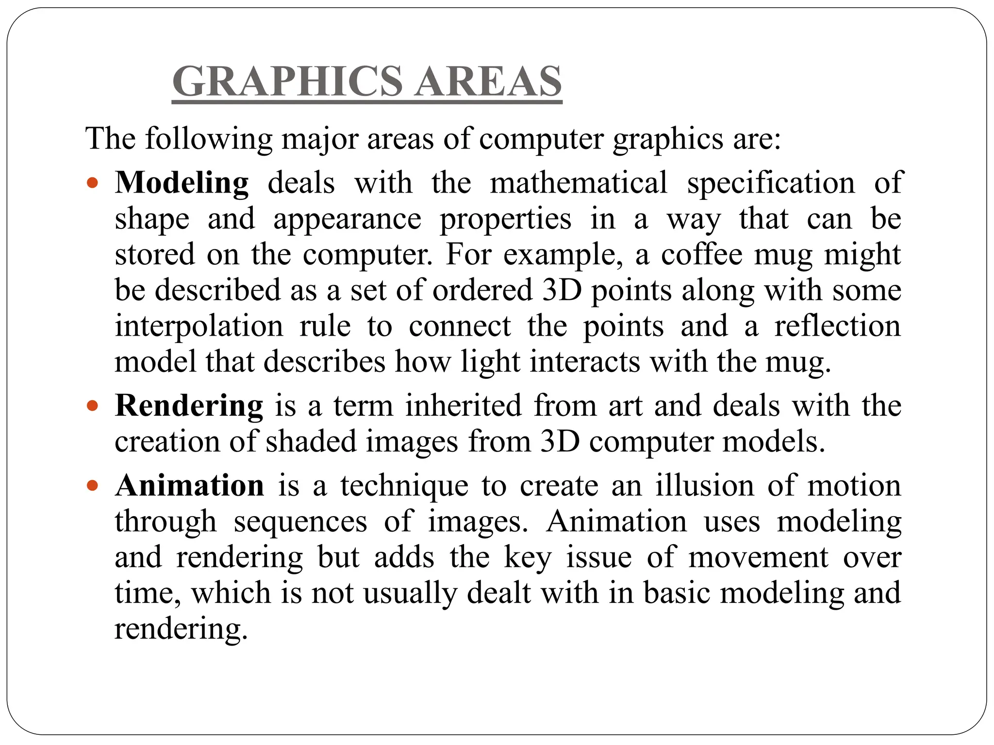 GRAPHICS AREAS
The following major areas of computer graphics are:
 Modeling deals with the mathematical specification of
shape and appearance properties in a way that can be
stored on the computer. For example, a coffee mug might
be described as a set of ordered 3D points along with some
interpolation rule to connect the points and a reflection
model that describes how light interacts with the mug.
 Rendering is a term inherited from art and deals with the
creation of shaded images from 3D computer models.
 Animation is a technique to create an illusion of motion
through sequences of images. Animation uses modeling
and rendering but adds the key issue of movement over
time, which is not usually dealt with in basic modeling and
rendering.
 