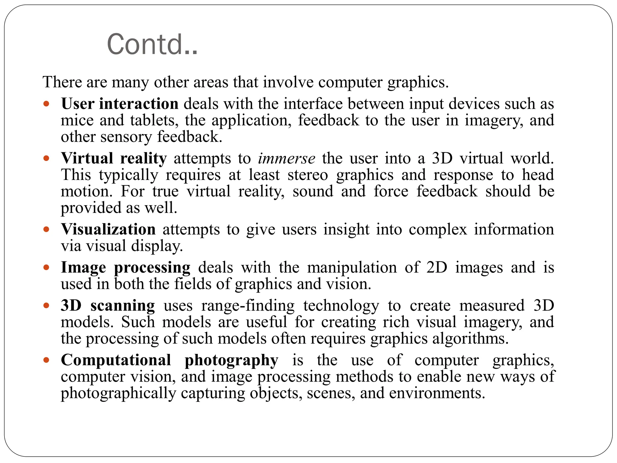 Contd..
There are many other areas that involve computer graphics.
 User interaction deals with the interface between input devices such as
mice and tablets, the application, feedback to the user in imagery, and
other sensory feedback.
 Virtual reality attempts to immerse the user into a 3D virtual world.
This typically requires at least stereo graphics and response to head
motion. For true virtual reality, sound and force feedback should be
provided as well.
 Visualization attempts to give users insight into complex information
via visual display.
 Image processing deals with the manipulation of 2D images and is
used in both the fields of graphics and vision.
 3D scanning uses range-finding technology to create measured 3D
models. Such models are useful for creating rich visual imagery, and
the processing of such models often requires graphics algorithms.
 Computational photography is the use of computer graphics,
computer vision, and image processing methods to enable new ways of
photographically capturing objects, scenes, and environments.
 