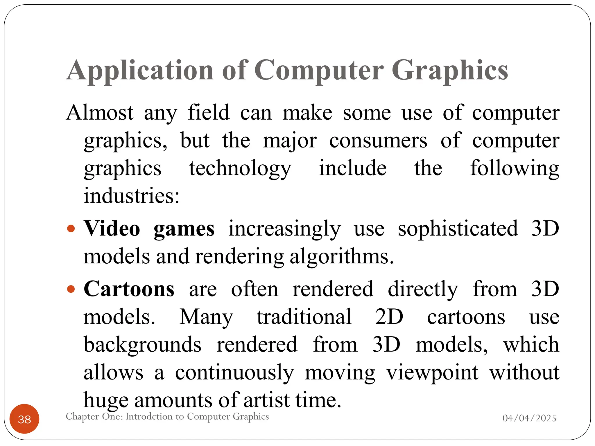 Application of Computer Graphics
Almost any field can make some use of computer
graphics, but the major consumers of computer
graphics technology include the following
industries:
 Video games increasingly use sophisticated 3D
models and rendering algorithms.
 Cartoons are often rendered directly from 3D
models. Many traditional 2D cartoons use
backgrounds rendered from 3D models, which
allows a continuously moving viewpoint without
huge amounts of artist time.
04/04/2025
Chapter One: Introdction to Computer Graphics
38
 