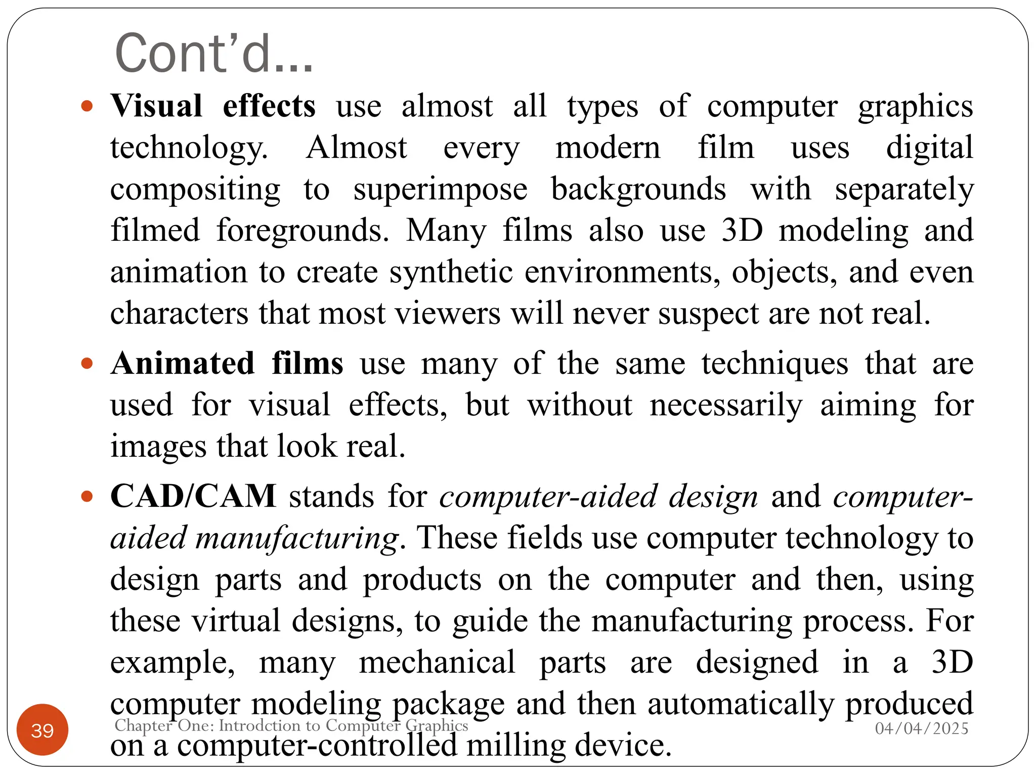 Cont’d…
 Visual effects use almost all types of computer graphics
technology. Almost every modern film uses digital
compositing to superimpose backgrounds with separately
filmed foregrounds. Many films also use 3D modeling and
animation to create synthetic environments, objects, and even
characters that most viewers will never suspect are not real.
 Animated films use many of the same techniques that are
used for visual effects, but without necessarily aiming for
images that look real.
 CAD/CAM stands for computer-aided design and computer-
aided manufacturing. These fields use computer technology to
design parts and products on the computer and then, using
these virtual designs, to guide the manufacturing process. For
example, many mechanical parts are designed in a 3D
computer modeling package and then automatically produced
on a computer-controlled milling device.
04/04/2025
Chapter One: Introdction to Computer Graphics
39
 