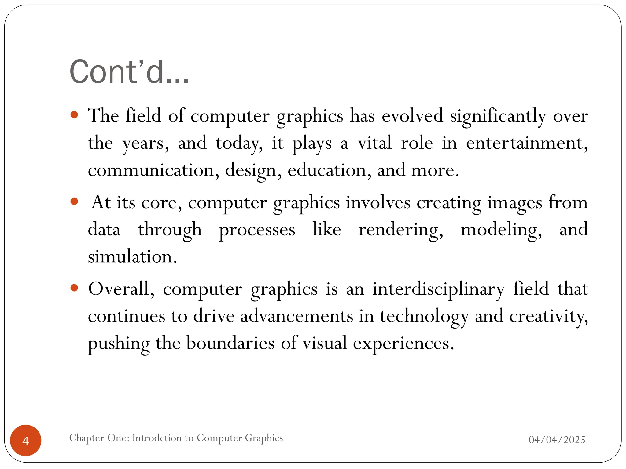 Cont’d…
 The field of computer graphics has evolved significantly over
the years, and today, it plays a vital role in entertainment,
communication, design, education, and more.
 At its core, computer graphics involves creating images from
data through processes like rendering, modeling, and
simulation.
 Overall, computer graphics is an interdisciplinary field that
continues to drive advancements in technology and creativity,
pushing the boundaries of visual experiences.
04/04/2025
Chapter One: Introdction to Computer Graphics
4
 