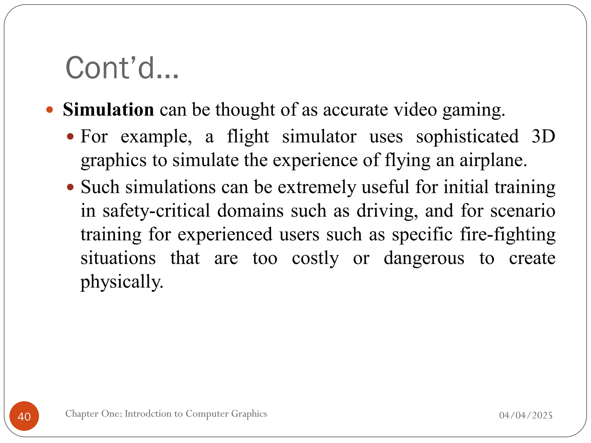 Cont’d…
 Simulation can be thought of as accurate video gaming.
 For example, a flight simulator uses sophisticated 3D
graphics to simulate the experience of flying an airplane.
 Such simulations can be extremely useful for initial training
in safety-critical domains such as driving, and for scenario
training for experienced users such as specific fire-fighting
situations that are too costly or dangerous to create
physically.
04/04/2025
Chapter One: Introdction to Computer Graphics
40
 