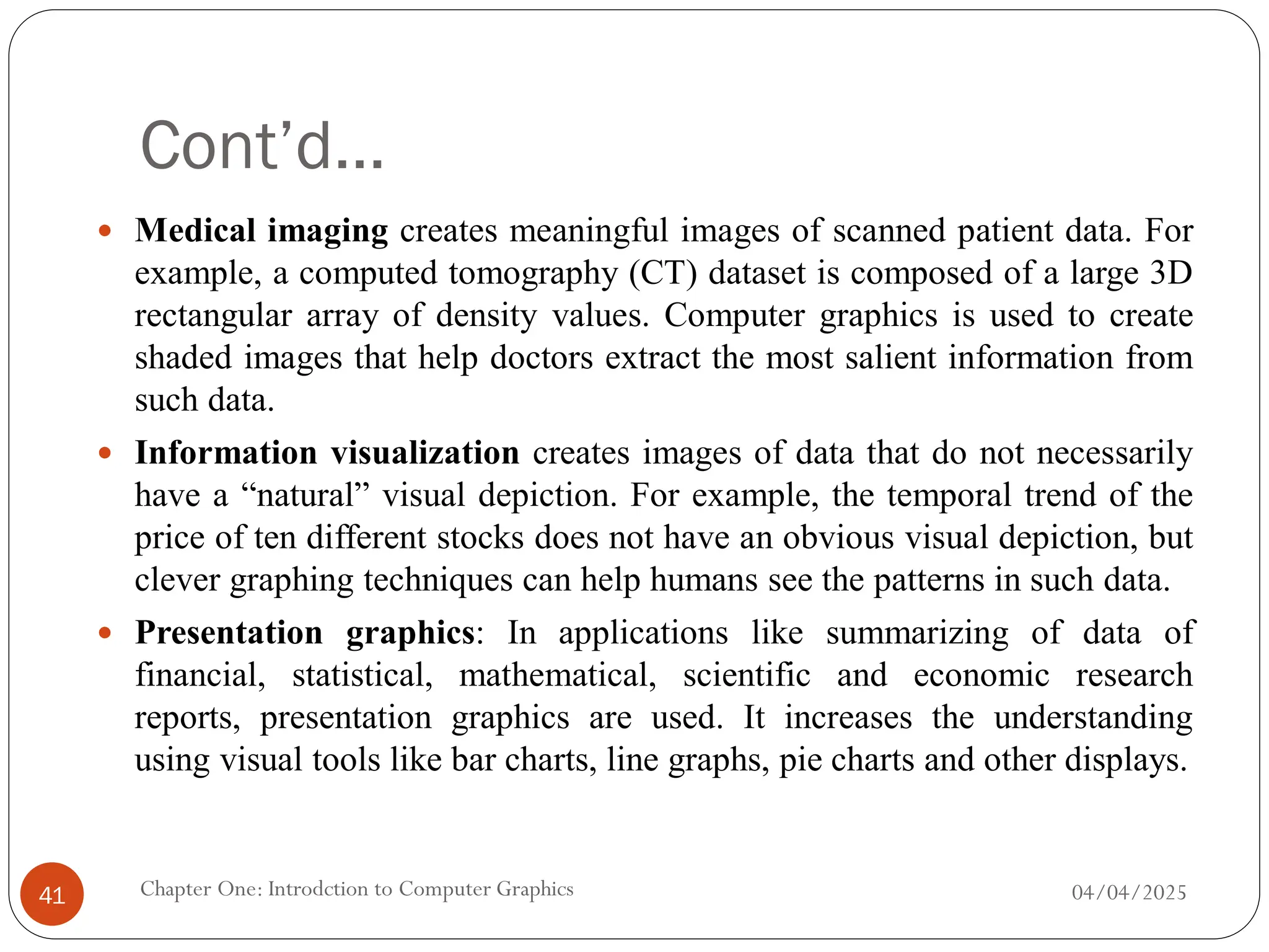 Cont’d…
 Medical imaging creates meaningful images of scanned patient data. For
example, a computed tomography (CT) dataset is composed of a large 3D
rectangular array of density values. Computer graphics is used to create
shaded images that help doctors extract the most salient information from
such data.
 Information visualization creates images of data that do not necessarily
have a “natural” visual depiction. For example, the temporal trend of the
price of ten different stocks does not have an obvious visual depiction, but
clever graphing techniques can help humans see the patterns in such data.
 Presentation graphics: In applications like summarizing of data of
financial, statistical, mathematical, scientific and economic research
reports, presentation graphics are used. It increases the understanding
using visual tools like bar charts, line graphs, pie charts and other displays.
04/04/2025
Chapter One: Introdction to Computer Graphics
41
 