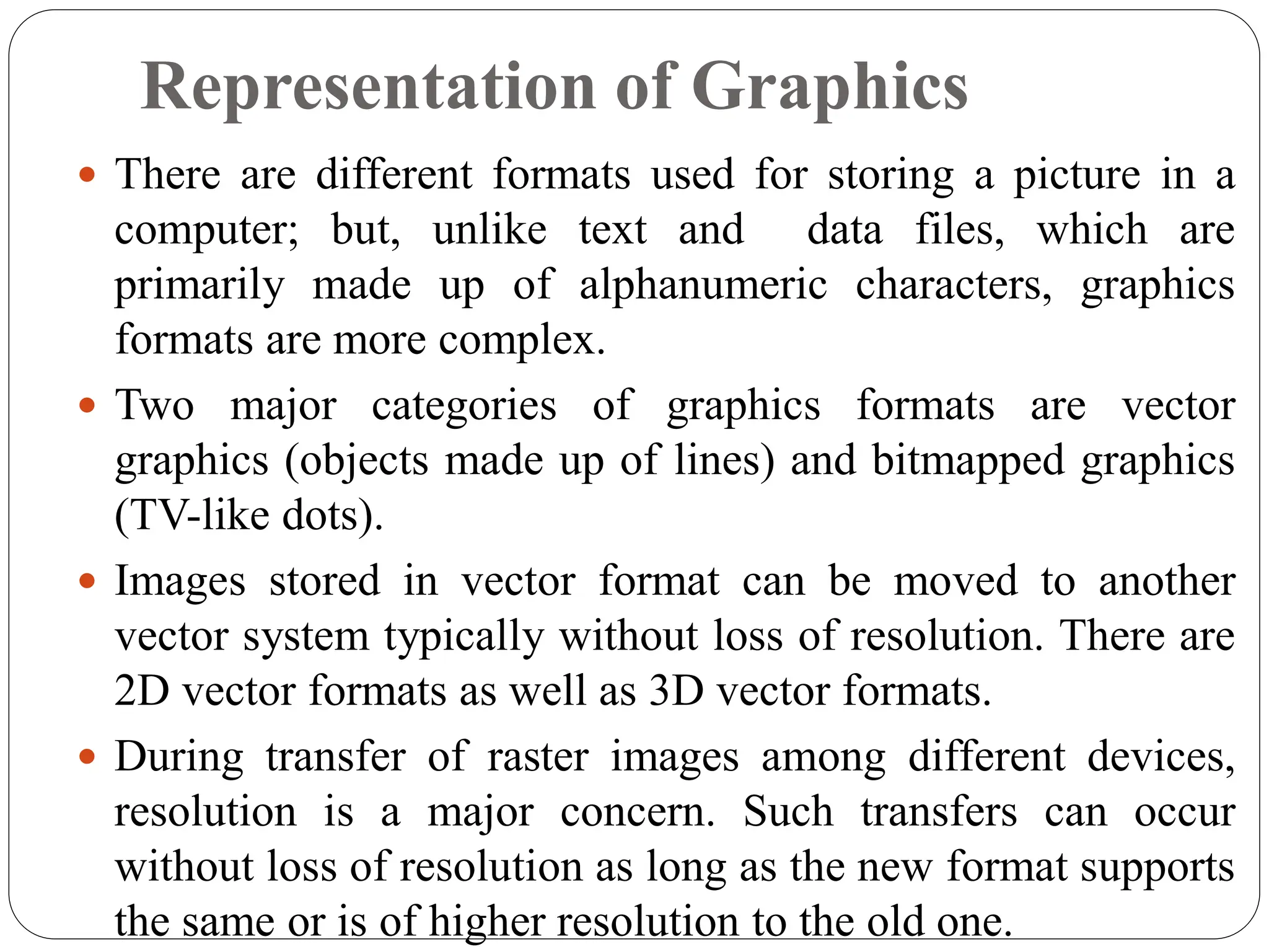 Representation of Graphics
 There are different formats used for storing a picture in a
computer; but, unlike text and data files, which are
primarily made up of alphanumeric characters, graphics
formats are more complex.
 Two major categories of graphics formats are vector
graphics (objects made up of lines) and bitmapped graphics
(TV-like dots).
 Images stored in vector format can be moved to another
vector system typically without loss of resolution. There are
2D vector formats as well as 3D vector formats.
 During transfer of raster images among different devices,
resolution is a major concern. Such transfers can occur
without loss of resolution as long as the new format supports
the same or is of higher resolution to the old one.
 