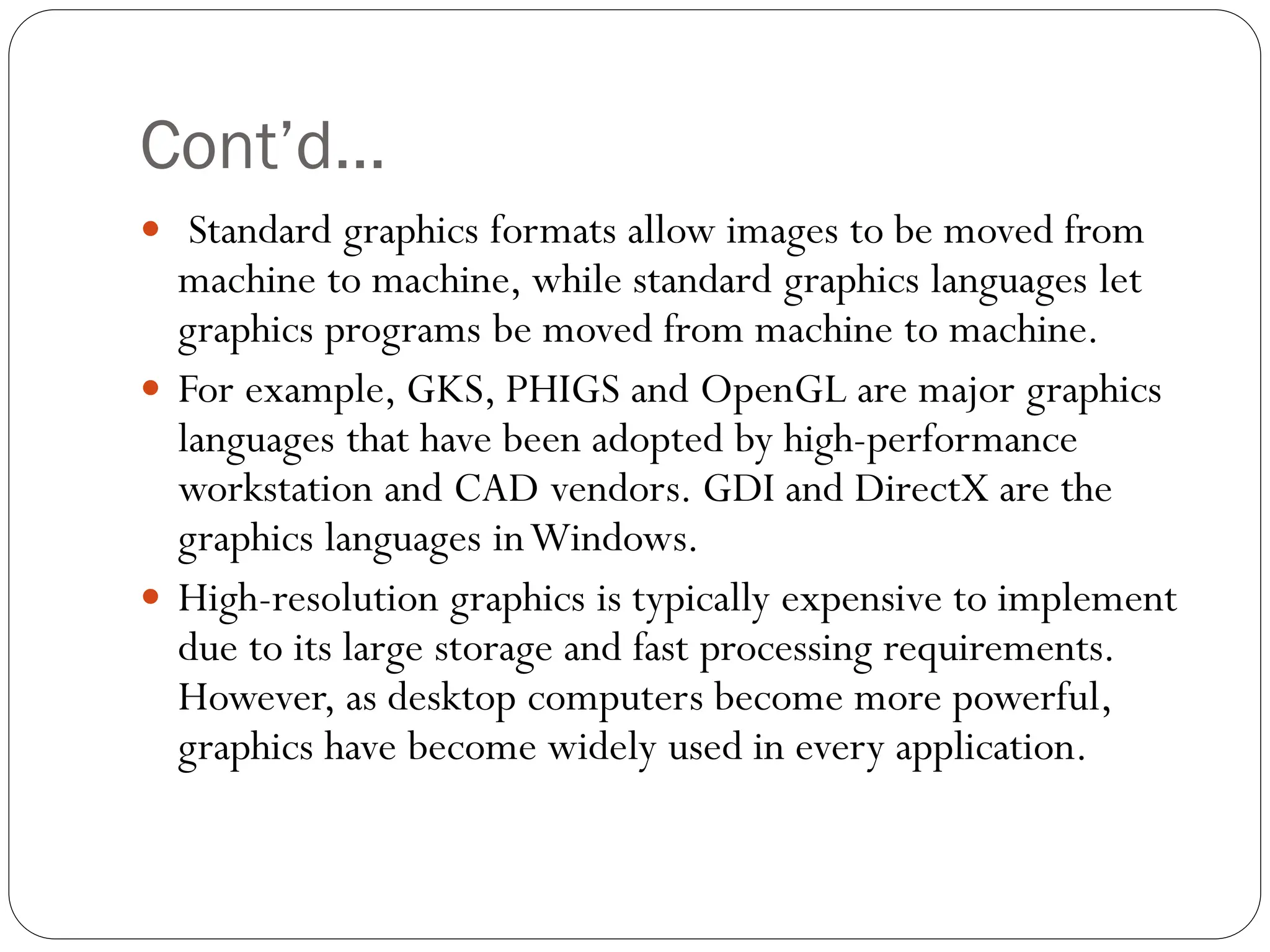 Cont’d…
 Standard graphics formats allow images to be moved from
machine to machine, while standard graphics languages let
graphics programs be moved from machine to machine.
 For example, GKS, PHIGS and OpenGL are major graphics
languages that have been adopted by high-performance
workstation and CAD vendors. GDI and DirectX are the
graphics languages inWindows.
 High-resolution graphics is typically expensive to implement
due to its large storage and fast processing requirements.
However, as desktop computers become more powerful,
graphics have become widely used in every application.
 