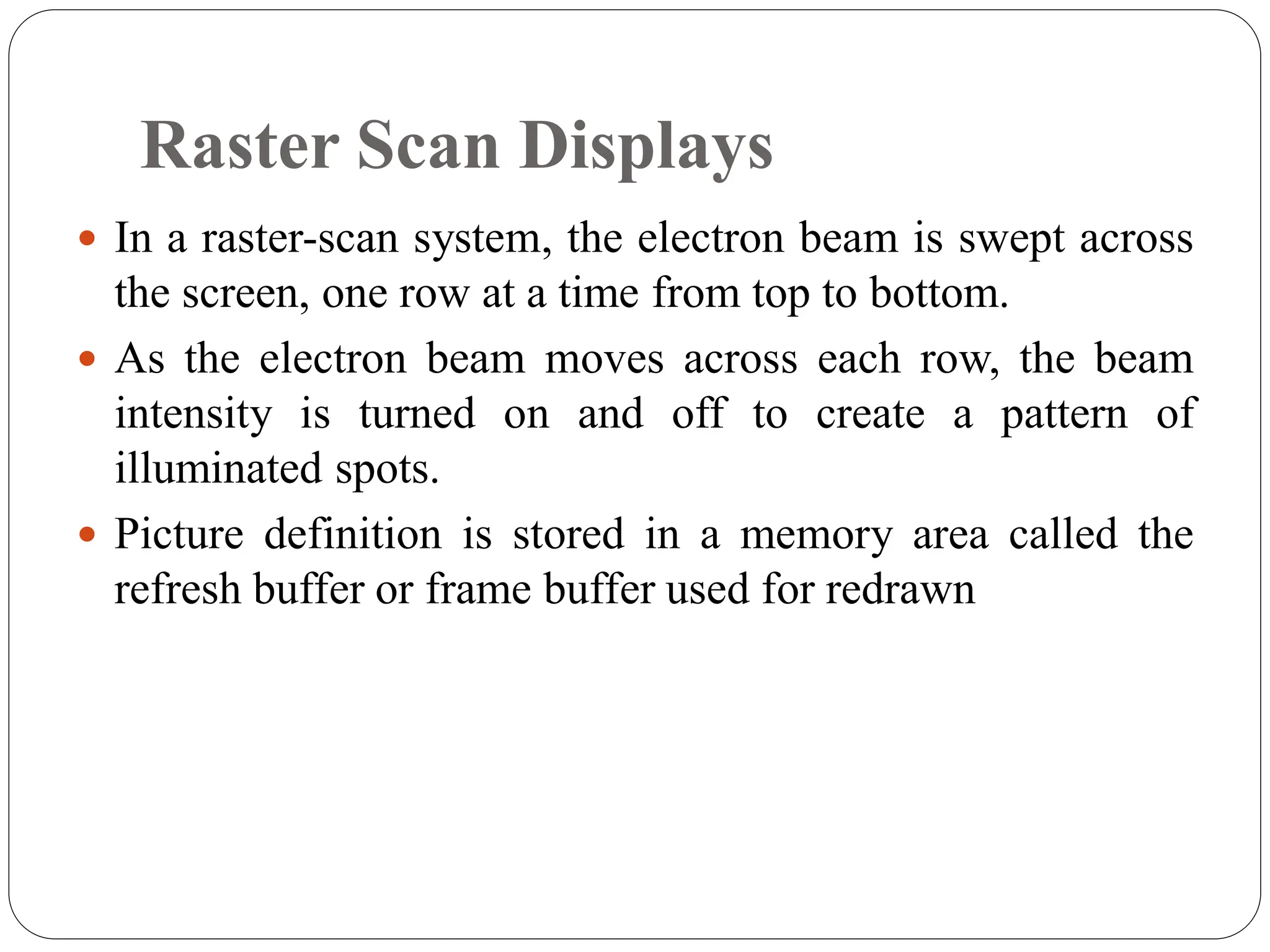 Raster Scan Displays
 In a raster-scan system, the electron beam is swept across
the screen, one row at a time from top to bottom.
 As the electron beam moves across each row, the beam
intensity is turned on and off to create a pattern of
illuminated spots.
 Picture definition is stored in a memory area called the
refresh buffer or frame buffer used for redrawn
 