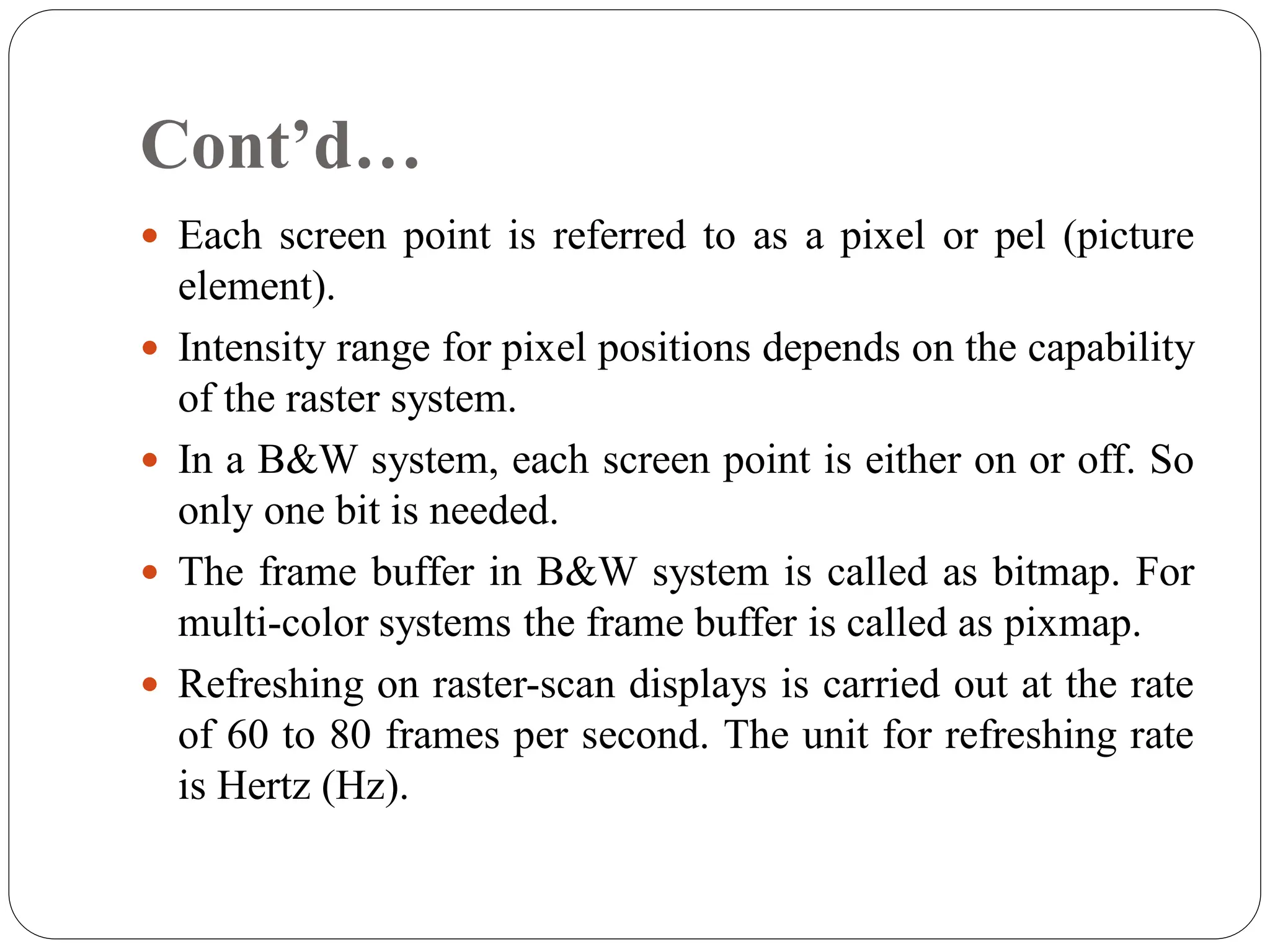 Cont’d…
 Each screen point is referred to as a pixel or pel (picture
element).
 Intensity range for pixel positions depends on the capability
of the raster system.
 In a B&W system, each screen point is either on or off. So
only one bit is needed.
 The frame buffer in B&W system is called as bitmap. For
multi-color systems the frame buffer is called as pixmap.
 Refreshing on raster-scan displays is carried out at the rate
of 60 to 80 frames per second. The unit for refreshing rate
is Hertz (Hz).
 