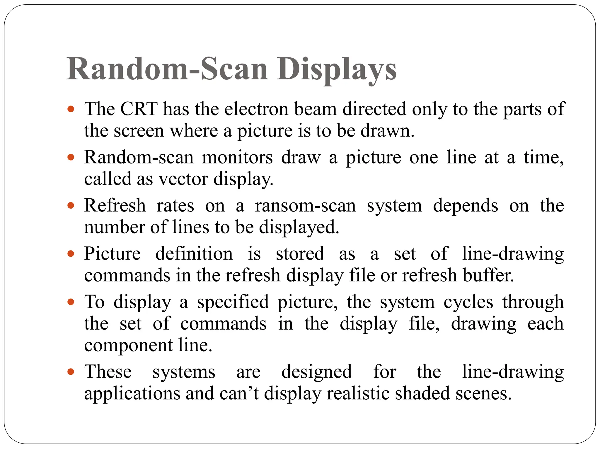 Random-Scan Displays
 The CRT has the electron beam directed only to the parts of
the screen where a picture is to be drawn.
 Random-scan monitors draw a picture one line at a time,
called as vector display.
 Refresh rates on a ransom-scan system depends on the
number of lines to be displayed.
 Picture definition is stored as a set of line-drawing
commands in the refresh display file or refresh buffer.
 To display a specified picture, the system cycles through
the set of commands in the display file, drawing each
component line.
 These systems are designed for the line-drawing
applications and can’t display realistic shaded scenes.
 