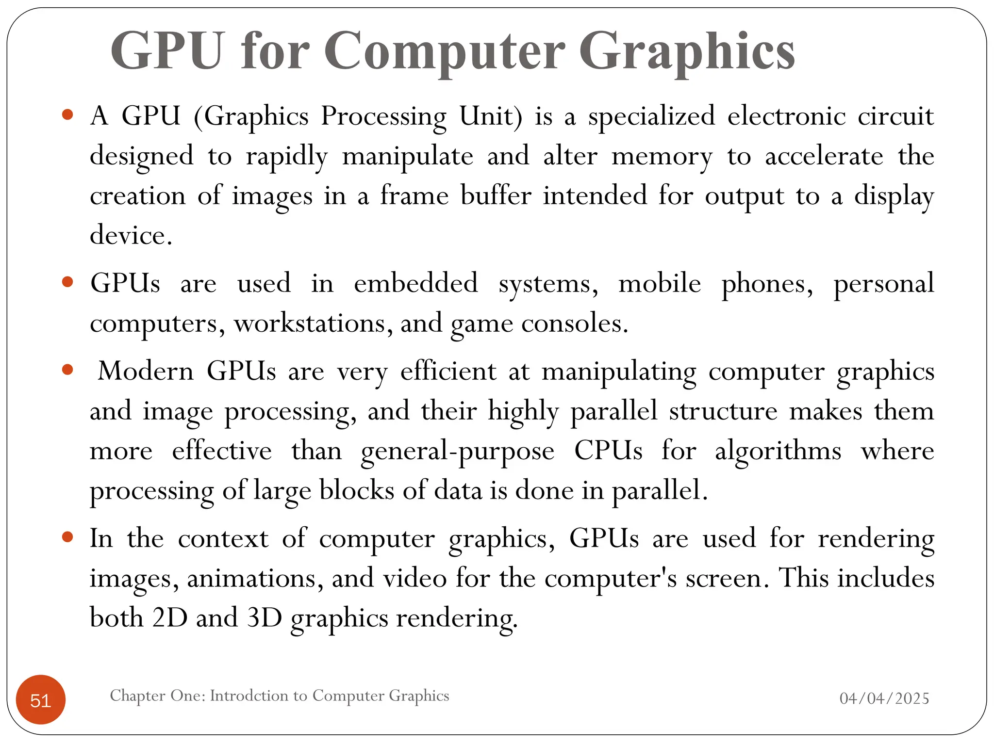 GPU for Computer Graphics
 A GPU (Graphics Processing Unit) is a specialized electronic circuit
designed to rapidly manipulate and alter memory to accelerate the
creation of images in a frame buffer intended for output to a display
device.
 GPUs are used in embedded systems, mobile phones, personal
computers, workstations, and game consoles.
 Modern GPUs are very efficient at manipulating computer graphics
and image processing, and their highly parallel structure makes them
more effective than general-purpose CPUs for algorithms where
processing of large blocks of data is done in parallel.
 In the context of computer graphics, GPUs are used for rendering
images, animations, and video for the computer's screen. This includes
both 2D and 3D graphics rendering.
04/04/2025
Chapter One: Introdction to Computer Graphics
51
 