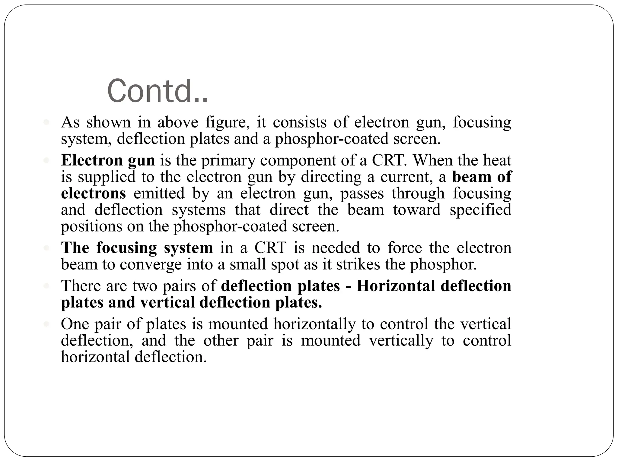 Contd..
 As shown in above figure, it consists of electron gun, focusing
system, deflection plates and a phosphor-coated screen.
 Electron gun is the primary component of a CRT. When the heat
is supplied to the electron gun by directing a current, a beam of
electrons emitted by an electron gun, passes through focusing
and deflection systems that direct the beam toward specified
positions on the phosphor-coated screen.
 The focusing system in a CRT is needed to force the electron
beam to converge into a small spot as it strikes the phosphor.
 There are two pairs of deflection plates - Horizontal deflection
plates and vertical deflection plates.
 One pair of plates is mounted horizontally to control the vertical
deflection, and the other pair is mounted vertically to control
horizontal deflection.
 